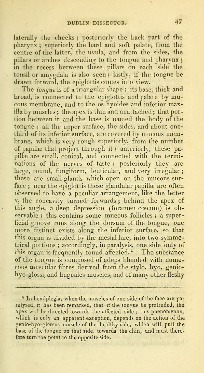 laterally the cheeks ; posteriorly the back part of the pharynx ; superiorly the hard and soft palate, from the centre of the latter, the uvula, and from the sides, the pillars or arches descending to the tongue and pharynx ; in the recess between these pillars on each side the tonsil or amygdala is also seen; lastly, if the tongue be drawn forward, the epiglottis comes into view. The tougue is of a triangular shape : its base, thick and hroad, is connected to the epiglottis and palate by mu- cous membrane, and to the os hyoides and inferior max- illa by muscles ; the apex is thin and unattached; that por- tion between it and the base is named the body of the tongue ; all the upper surface, the sides, and about one- third of its inferior surface, are covered by mucous mem- brane, which is very rough superiorly, from the number of papilla? that project through it; anteriorly, these pa- pillsg are small, conical, and connected with the termi- nations of the nerves of taste ; posteriorly they are large, round, fungiform, lenticular, and very irregular ; these are small glands which open on the mucous sur- face ; near the epiglottis these glandular papillae are often observed to have a pecuhar arrangement, like the letter y, the concavity turned forwards ; behind the apex of this angle, a deep depression (foramen coecum) is ob- servable ; this contains some mucous follicles ; a super- ficial groove runs along the dorsum of the tongue, one more distinct exists along the inferior surface, so that this organ is divided by the mesial line, into two symme- trical portions ; accordingly, in paralysis, one side only of this organ is frequently found affected.* The substance of the tongue is composed of adeps blended with nume- rous muscular fibres derived from the stylo, hyo, genio- hyo-glossi, and hnguales muscles, and of many other fleshy * In hemiplegia, when the muscles of one side of the face are pa- ralysed, it has been remarked, that if the tongue be protruded, the apex will be directed towards the affected side ; this phenomenon, which is only an apparent exception, depends on the action of the genio-hyo-glossus muscle of the healthy side, which will pull the base of the tongue on that side, towards the chin, and must there- fore turn the point to the opposite side.