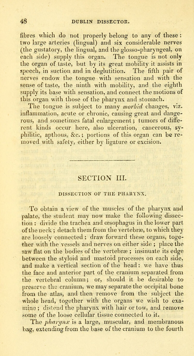 fibres which do not properly belong to any of these : two large arteries (lingual) and six considerable nerves (the gustatory, the Hngual, and the glosso-pharyngeal, on each side) supply this organ. The tongue is not only the organ of taste, but by its great mobility it assists in speech, in suction and in deglutition. The fifth pair of nerves endow the tongue with sensation and with the sense of taste, the ninth with mobility, and the eighth supply its base with sensation, and connect the motions of this organ with those of the pharynx and stomach. The tongue is subject to many morbid changes, viz. inflammation, acute or chronic, causing great and dange- rous, and sometimes fatal enlargement; tumors of diffe- rent kinds occur here, also ulceration, cancerous, sy- phihtic, apthous, &c.; portions of this organ can be re- moved with safety, either by ligature or excision. SECTION III. DISSECTION OF THE PHARYNX. To obtain a view of the muscles of the pharynx and palate, the student may now make the following dissec- tion : divide the trachea and oesophagus in the lower part of the neck ; detach them from the vertebrae, to which they are loosely connected; draw forward these organs, toge- ther with the vessels and nerves on either side ; place the saw fiat on the bodies of the vertebrse ; insinuate its edge between the styloid and mastoid processes on each side, and make a vertical section of the head: we have thus the face and anterior part of the cranium separated from the vertebral column; or, should it be desirable to preserve the cranium, we may separate the occipital bone from the atlas, and then remove from the subject the whole head, together with the organs we wish to exa- mine ; distend the pharynx with hair or tow, and remove some of the loose cellular tissue connected to it. The pharynx is a large, muscular, and membranous bag, extending from the base of the cranium to the fourth