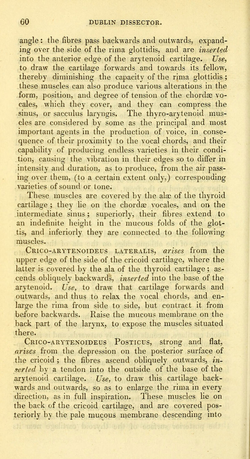 angle: the fibres pass backwards and outwards, expand- ing over the side of the rima glottidis, and are inserted into the anterior edge of the arytenoid cartilage. Use^ to draw the cartilage forwards and towards its fellow, thereby diminishing the capacity of the rima glottidis ; these muscles can also produce various alterations in the form, position, and degree of tension of the chordae vo- cales, which they cover, and they can compress the sinus, or sacculus laryngis. The thyro-arytenoid mus- cles are considered by some as the principal and most important agents in the production of voice, in conse- quence of their proximity to the vocal chords, and their capability of producing endless varieties in their condi- tion, causinor the vibration in their edges so to differ in intensity and duration, as to produce, from the air pass- ing over them, (to a certain extent only.) corresponding varieties of sound or tone. These muscles are covered by the ala: of the thyroid cartilage ; they lie on the chordae vocales, and on the intermediate sinus; superiorly, their fibres extend to an indefinite height in the mucous folds of the glot- tis, and inferiorly they are connected to the following muscles. Crico-arytenoideus lateralis, arises from the upper edge of the side of the cricoid cartilage, where the latter is covered by the ala of the thyroid cartilage; as- cends obliquely backwards, inserted into the base of the arytenoid. Use, to draw that cartilage forwards and outwards, and thus to relax the vocal chords, and en- large the rima from side to side, but contract it from before backwards. Raise the mucous membrane on the back part of the larynx, to expose the muscles situated there. Crico-arytenoideus Posticus, strong and flat, arises from the depression on the posterior surface of the cricoid ; the fibres ascend obliquely outwards, in- ,terted by a tendon into the outside of the base of the arytenoid cartilage. Use, to draw this cartilage back- wards and outwards, so as to enlarge the rima in every direction, as in full inspiration. These muscles he on the back of the cricoid cartilage, and are covered pos- teriorly by the pale mucous membrane descending into