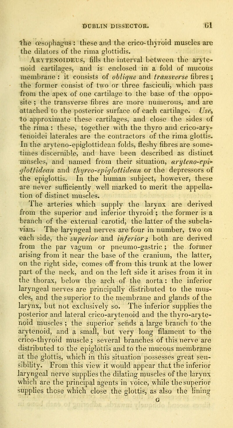 the oesophagus: these and the crico-thyroid muscles arc the dilators of the rima glottidis. Arytenoideus, fills the interval between the aryte- noid cartilages, and is enclosed in a fold of mucous membrane : it consists of oblique and transverse fibres ; the former consist of two or three fasciculi, which pass from the apex of one cartilage to the base of the oppo- site ; the transverse fibres are more numerous, and are attached to the posterior surface of each cartilage. Usp<, to approximate these cartilages, and close the sides of the rima : these, together with the thyro and crico-ary- tenoidei laterales are the contractors of the rima glottis- In the aryteno-epiglottidean folds, fleshy fibres are some- times discernible, and have been described as distinct muscles, and named from their situation, aryteno-epi fjlottidean and thyreo-epiglottidean or the depressors of the epiglottis. In the human subject, however, these are never sufficiently well marked to merit the appella- tion of distinct muscles. The arteries which supply the larynx are derived from the superior and inferior thyroid ; the former is a branch of the external carotid, the latter of the subcla- vian. The laryngeal nerves are four in number, tw o on each side, the superior and inferior; both are derived from the par vagum or pneumo-gastric; the former arising from it near the base of the cranium, the latter, on the right side, comes off from this trunk at the low er part of the neck, and on the left side it arises from it in the thorax, below the arch of the aorta: the inferior laryngeal nerves are principally distributed to the mus- cles, and the superior to the membrane and glands of the larynx, but not exclusively so. The inferior supplies the posterior and lateral crico-arytenoid and the thyro-aryte- noid muscles ; the superior sefids a large branch to the arytenoid, and a small, but very long filament to the crico-thyroid muscle ; several branches of this nerve are distributed to the epiglottis and to the mucous membrane at the glottis, which in this situation possesses great sen- sibihty. From this view it would appear that the inferior laryngeal nerve supphesthe dilating muscles of the larynx which are the principal agents in voice, while the superior supphes those which close the glottis, as also the fining G