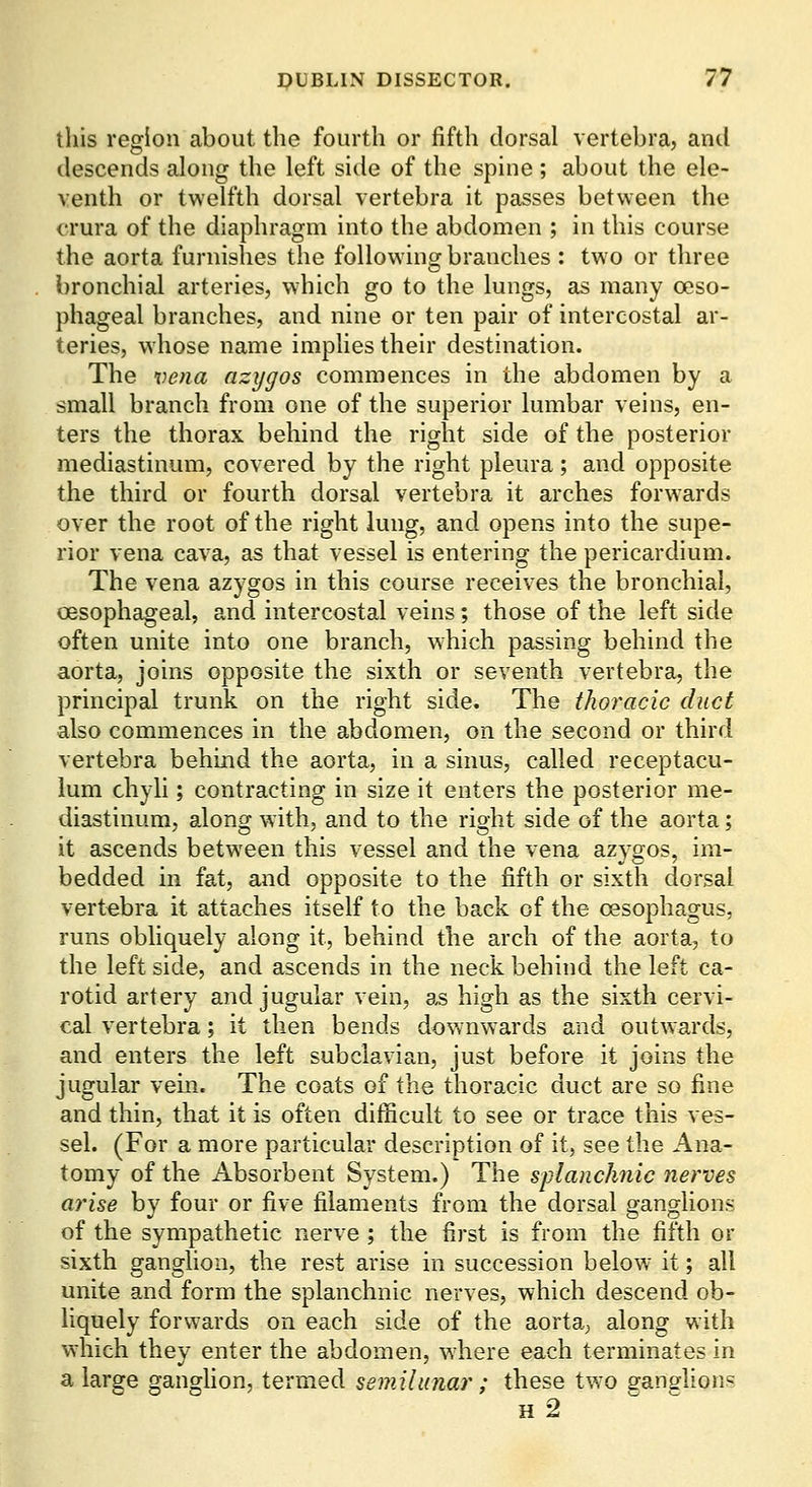 this region about the fourth or fifth dorsal vertebra, and descends along the left side of the spine ; about the ele- venth or twelfth dorsal vertebra it passes between the crura of the diaphragm into the abdomen ; in this course the aorta furnishes the following branches : two or three bronchial arteries, which go to the lungs, as many oeso- phageal branches, and nine or ten pair of intercostal ar- teries, whose name implies their destination. The vena azygos commences in the abdomen by a small branch from one of the superior lumbar veins, en- ters the thorax behind the right side of the posterior mediastinum, covered by the right pleura; and opposite the third or fourth dorsal vertebra it arches forwards over the root of the right lung, and opens into the supe- rior vena cava, as that vessel is entering the pericardium. The vena azygos in this course receives the bronchial, oesophageal, and intercostal veins; those of the left side often unite into one branch, which passing behind the aorta, joins opposite the sixth or seventh vertebra, the principal trunk on the right side. The thoracic duct also commences in the abdomen, on the second or third vertebra behind the aorta, in a sinus, called receptacu- lum chyh ; contracting in size it enters the posterior me- diastinum, along with, and to the right side of the aorta; it ascends betw^een this vessel and the vena azygos, im- bedded in fat, and opposite to the fifth or sixth dorsal vertebra it attaches itself to the back of the oesophagus, runs obliquely along it, behind the arch of the aorta, to the left side, and ascends in the neck behind the left ca- rotid artery and jugular vein, as high as the sixth cervi- cal vertebra; it then bends downwards and outwards, and enters the left subclavian, just before it joins the jugular vein. The coats of the thoracic duct are so fine and thin, that it is often difficult to see or trace this ves- sel. (For a more particular description of it, see the Ana- tomy of the Absorbent System.) The splanchnic nerves arise by four or five filaments from the dorsal ganglions of the sympathetic nerve ; the first is from the fifth or sixth ganghon, the rest arise in succession below^ it; all unite and form the splanchnic nerves, which descend ob- liquely forwards on each side of the aorta, along with which they enter the abdomen, where each terminates in a large ganghon, termed semilunar ; these two ganglions h2