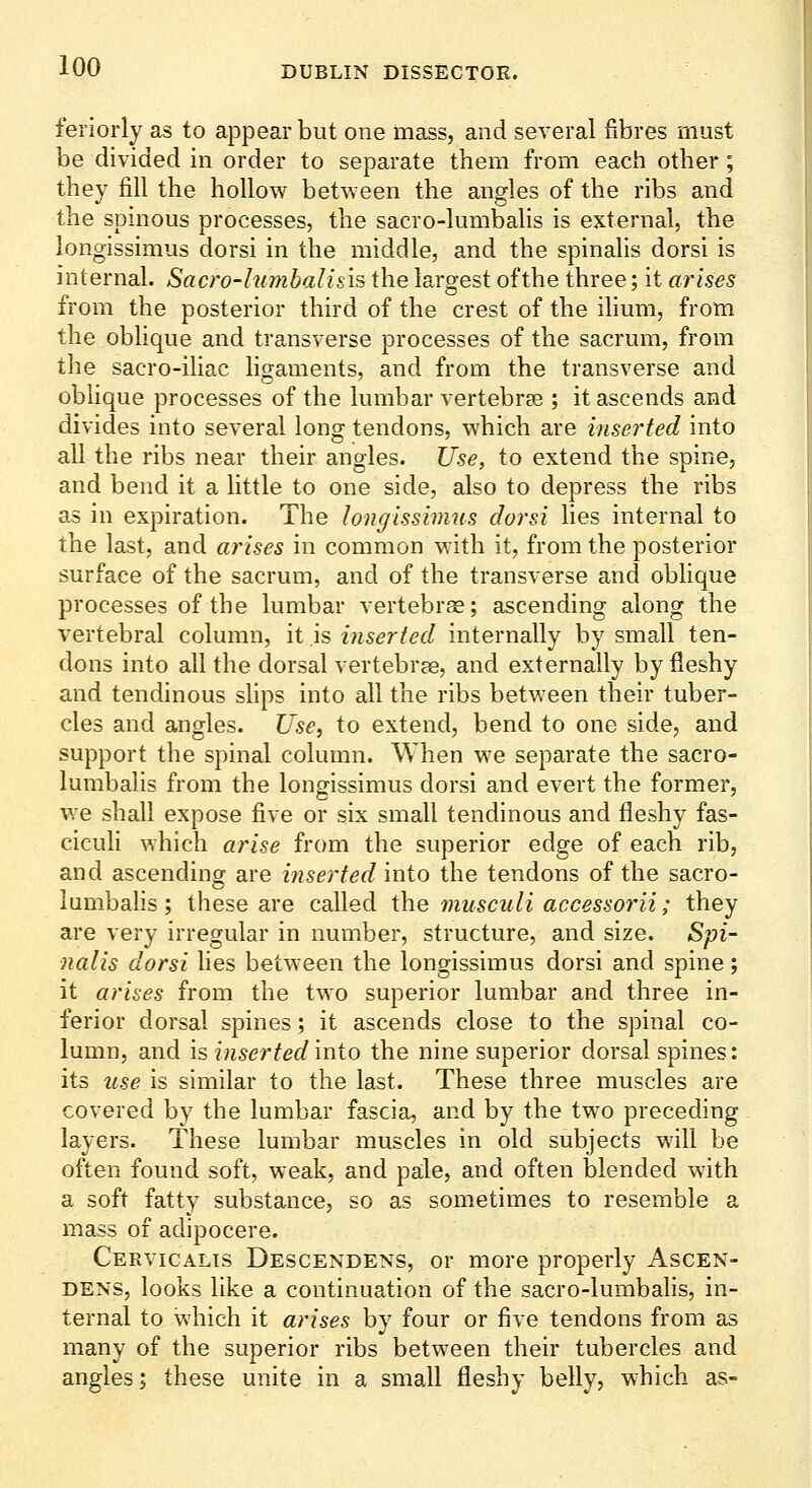 feriorly as to appear but one mass, and several fibres must be divided in order to separate them from each other; they fill the hollow between the angles of the ribs and the spinous processes, the sacro-lumbalis is external, the longissimus dorsi in the middle, and the spinalis dorsi is internal. Sacro-lumbalisis the largest of the three; it arises from the posterior third of the crest of the ihum, from the oblique and transverse processes of the sacrum, from the sacro-iliac ligaments, and from the transverse and oblique processes of the lumbar vertebrae ; it ascends and divides into several long tendons, which are inserted into all the ribs near their angles. Use, to extend the spine, and bend it a little to one side, also to depress the ribs as in expiration. The longissimus dorsi lies internal to the last, and arises in common with it, from the posterior surface of the sacrum, and of the transverse and oblique processes of the lumbar vertebrae; ascending along the vertebral column, it is inserted internally by small ten- dons into all the dorsal vertebrae, and externally by fleshy and tendinous slips into all the ribs between their tuber- cles and angles. Use, to extend, bend to one side, and support the spinal column. When we separate the sacro- lumbalis from the longissimus dorsi and evert the former, we shall expose five or six small tendinous and fleshy fas- ciculi which arise from the superior edge of each rib, and ascending are inserted into the tendons of the sacro- lumbalis ; these are called the musculi accessorii; they are very irregular in number, structure, and size. Spi- nalis dorsi lies between the longissimus dorsi and spine; it arises from the two superior lumbar and three in- ferior dorsal spines; it ascends close to the spinal co- lumn, and is inserted into the nine superior dorsal spines: its use is similar to the last. These three muscles are covered by the lumbar fascia, and by the two preceding layers. These lumbar muscles in old subjects will be often found soft, weak, and pale, and often iDlended with a soft fatty substance, so as sometimes to resemble a mass of adipocere. Cervicalts Descendens, or more properly Ascen- DENS, looks like a continuation of the sacro-lumbahs, in- ternal to which it arises by four or five tendons from as many of the superior ribs between their tubercles and angles; these unite in a small fleshy belly, which as-