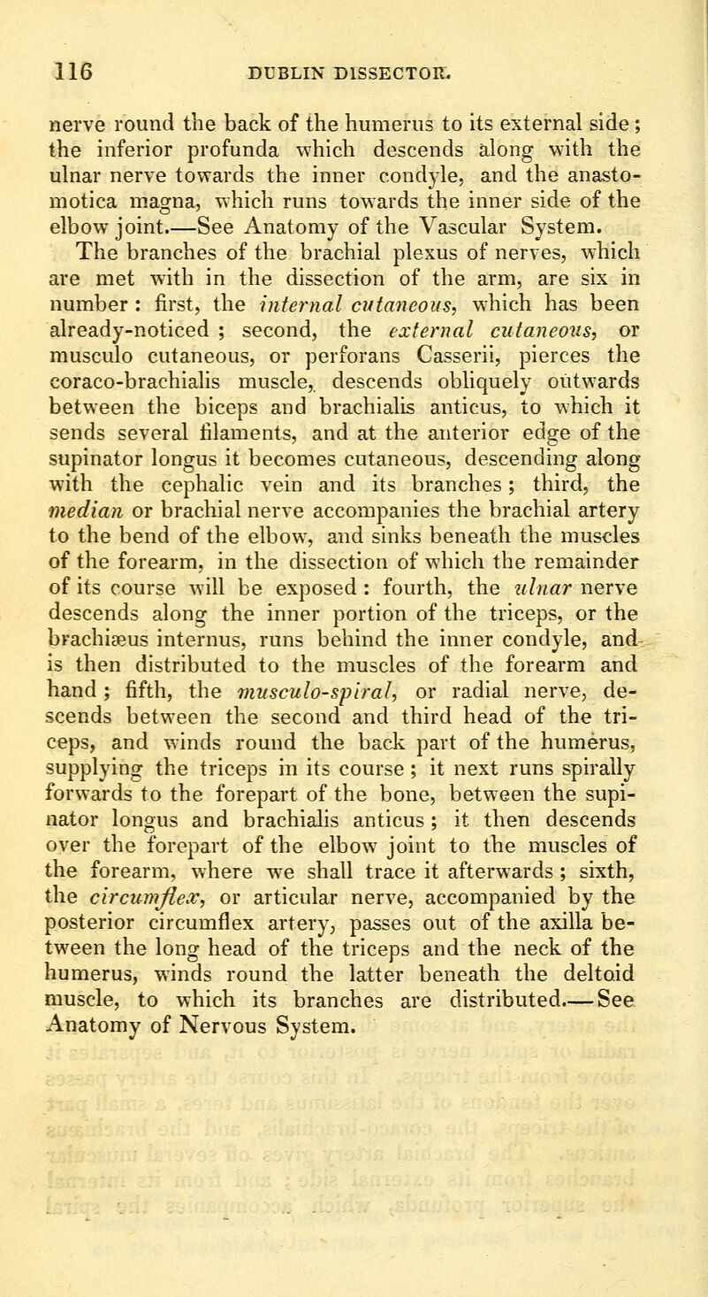 nerve round the back of the humerus to its external side; the inferior profunda which descends along with the ulnar nerve towards the inner condyle, and the anasto- motica magna, which runs towards the inner side of the elbow joint.—See Anatomy of the Vascular System. The branches of the brachial plexus of nerves, w'hich are met w^ith in the dissection of the arm, are six in number : first, the internal cutaneous, which has been already-noticed ; second, the external cutaneous, or musculo cutaneous, or perforans Casserii, pierces the coraco-brachialis muscle,, descends obliquely outwards between the biceps and brachialis anticus, to which it sends several filaments, and at the anterior edge of the supinator longus it becomes cutaneous, descending along with the cephalic vein and its branches; third, the median or brachial nerve accompanies the brachial artery to the bend of the elbow, and sinks beneath the muscles of the forearm, in the dissection of which the remainder of its course will be exposed : fourth, the 2ilnar nerve descends along the inner portion of the triceps, or the brachiajus internus, runs behind the inner condyle, and- is then distributed to the muscles of the forearm and hand ; fifth, the musculo-spiral, or radial nerve, de- scends between the second and third head of the tri- ceps, and winds round the back part of the humerus, supplying the triceps in its course ; it next runs spirally forwards to the forepart of the bone, between the supi- nator longus and brachialis anticus; it then descends over the forepart of the elbow^ joint to the muscles of the forearm, where we shall trace it afterwards ; sixth, the circumflex, or articular nerve, accompanied by the posterior circumflex artery, passes out of the axilla be- tween the long head of the triceps and the neck of the humerus, winds round the latter beneath the deltoid muscle, to which its branches are distributed.— See Anatomy of Nervous System.