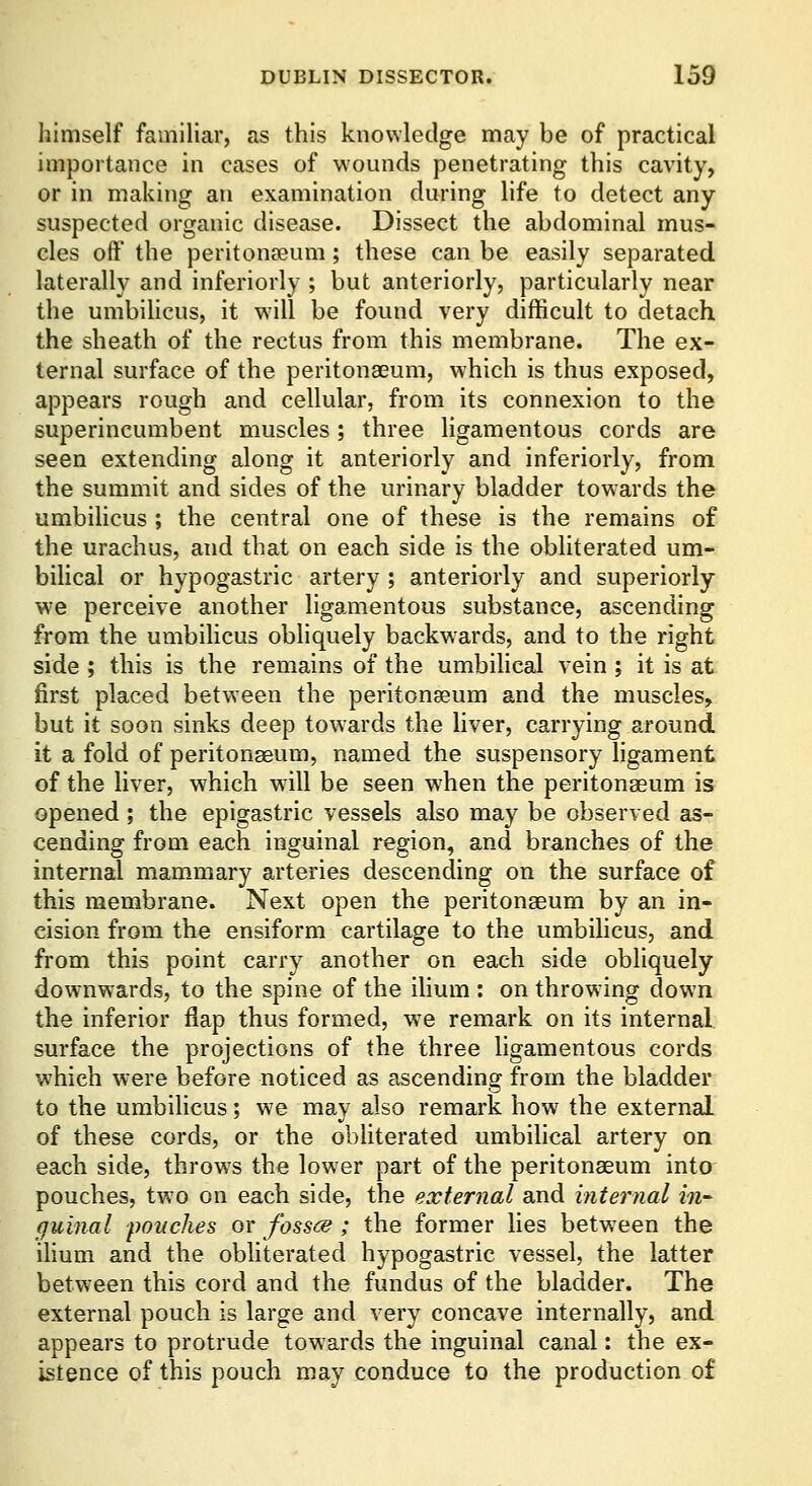 himself familiar, as this knowledge may be of practical importance in cases of wounds penetrating this cavity, or in making an examination during life to detect any suspected organic disease. Dissect the abdominal mus- cles off the peritonaeum; these can be easily separated laterally and inferiorly ; but anteriorly, particularly near the umbihcus, it will be found very difficult to detach the sheath of the rectus from this membrane. The ex- ternal surface of the peritonaeum, w'hich is thus exposed, appears rough and cellular, from its connexion to the superincumbent muscles; three ligamentous cords are seen extending along it anteriorly and inferiorly, from the summit and sides of the urinary bladder towards the umbihcus ; the central one of these is the remains of the urachus, and that on each side is the obliterated um- bilical or hypogastric artery ; anteriorly and superiorly we perceive another ligamentous substance, ascending from the umbilicus obliquely backwards, and to the right side ; this is the remains of the umbihcal vein ; it is at first placed between the peritonaeum and the muscles, but it soon sinks deep towards the hver, carrying around it a fold of peritonaeum, named the suspensory ligament of the liver, which wall be seen when the peritonaeum is opened ; the epigastric vessels also may be observed as- cending from each inguinal region, and branches of the internal mam.mary arteries descending on the surface of this membrane. Next open the peritonaeum by an in- cision from the ensiform cartilage to the umbihcus, and from this point carry another on each side obliquely downwards, to the spine of the ilium : on throwing down the inferior flap thus formed, w^e remark on its internal surface the projections of the three ligamentous cords which were before noticed as ascending from the bladder to the umbilicus; we may also remark how the external of these cords, or the obhterated umbilical artery on each side, throws the lower part of the peritonaeum into pouches, two on each side, the external and internal in- (juinal pouches or fossce ; the former lies between the ilium and the obliterated hypogastric vessel, the latter between this cord and the fundus of the bladder. The external pouch is large and very concave internally, and appears to protrude towards the inguinal canal: the ex- istence of this pouch may conduce to the production of