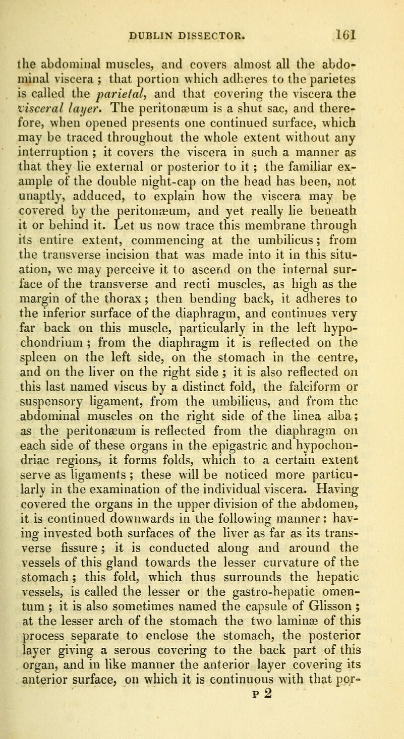 the abdominal muscles, and covers almost all the abdo- minal viscera ; that portion which adiieres to the parietes is called the parietal, and that covering the viscera the visceral layer. The peritonsoum is a shut sac, and there- fore, when opened presents one continued surface, which may be traced throughout the whole extent without any interruption ; it covers the viscera in such a manner as that they he external or posterior to it ; the famihar ex- ample of the double night-cap on the head has been, not unaptly, adduced, to explain how the viscera may be covered by the peritonaeum, and yet really lie beneath it or behind it. Let us now trace this membrane through its entire extent, commencing at the umbihcus; from the transverse incision that was made into it in this situ- ation, we may perceive it to ascend on the internal sur- face of the transverse and recti muscles, as high as the margin of the thorax; then bending back, it adheres to the inferior surface of the diaphragm, and continues very far back on this muscle, particularly in the left hypo- chondrium ; from the diaphragm it is reflected on the spleen on the left side, on the stomach in the centre, and on the hver on the right side ; it is also reflected on this last named viscus by a distinct fold, the falciform or suspensory ligament, from the umbilicus, and from the abdominal muscles on the right side of the linea alba; as the peritonaeum is reflected from the diaphragm on each side of these organs in the epigastric and hypochon- driac regions, it forms folds, which to a certain extent serve as ligaments ; these will be noticed more particu- larly in the examination of the individual viscera. Having covered the organs in the upper division of the abdomen, it is continued downwards in the following manner: hav- ing invested both surfaces of the liver as far as its trans- verse fissure; it is conducted along and around the vessels of this gland towards the lesser curvature of the stomach; this fold, which thus surrounds the hepatic vessels, is called the lesser or the gastro-hepatic omen- tum ; it is also sometimes named the capsule of Glisson ; at the lesser arch of the stomach the two laminae of this process separate to enclose the stomach, the posterior layer giving a serous covering to the back part of this organ, and in like manner the anterior layer covering its anterior surface, on which it is continuous with that por- p2