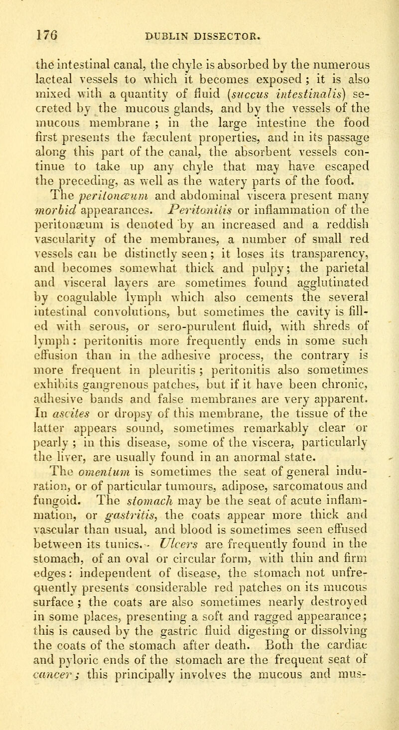 the intestinal canal, the chyle is absorbed by the numerous lacteal vessels to which it becomes exposed ; it is also mixed with a quantity of fluid {succus hitestinaJis) se- creted by the mucous glands, and by the vessels of the mucous membrane ; in the large intestine the food first presents the faeculent properties, and in its passage along this part of the canal, the absorbent vessels con- tinue to take up any chyle that may have escaped the preceding, as well as the watery parts of the food. The periloncEum and abdominal viscera present many morbid appearances. Peritonitis or inflammation of the peritonaeum is denoted by an increased and a reddish vascularity of the membranes, a number of small red vessels can be distinctly seen; it loses its transparency, and becomes somewhat thick and pulpy; the parietal and visceral layers are sometimes found agglutinated by coagulable lymph which also cements the several intestinal convolutions, but sometimes the cavity is fill- ed with serous, or sero-purulent fluid, with shreds of lymph : peritonitis more frequently ends in some such effusion than in the adhesive process, the contrary is more frequent in pleuritis ; peritonitis also sometimes exhibits gangrenous patches, but if it have been chronic, adhesive bands and false membranes are very apparent. In ascites or dropsy of this membrane, the tissue of the latter appears sound, sometimes remarkably clear or pearly ; in this disease, some of the viscera, particularly the liver, are usually found in an anormal state. The omentum is sometimes the seat of general indu- ration, or of particular tumours, adipose, sarcomatous and fungoid. The stomach may be the seat of acute inflam- mation, or gastritis, the coats appear more thick and vascular than usual, and blood is sometimes seen effused between its tunics. - Ulcers are frequently found in the stomach, of an oval or circular form, with thin and firm edges: independent of disease, the stomach not unfre- quently presents considerable red patches on its mucous surface ; the coats are also sometimes nearly destroyed in some places, presenting a soft and ragged appearance; this is caused by the gastric fluid digesting or dissolving the coats of the stomach after death. Both the cardiac and pyloric ends of the stomach are the frequent seat of cancer; this principally involves the mucous and mus-