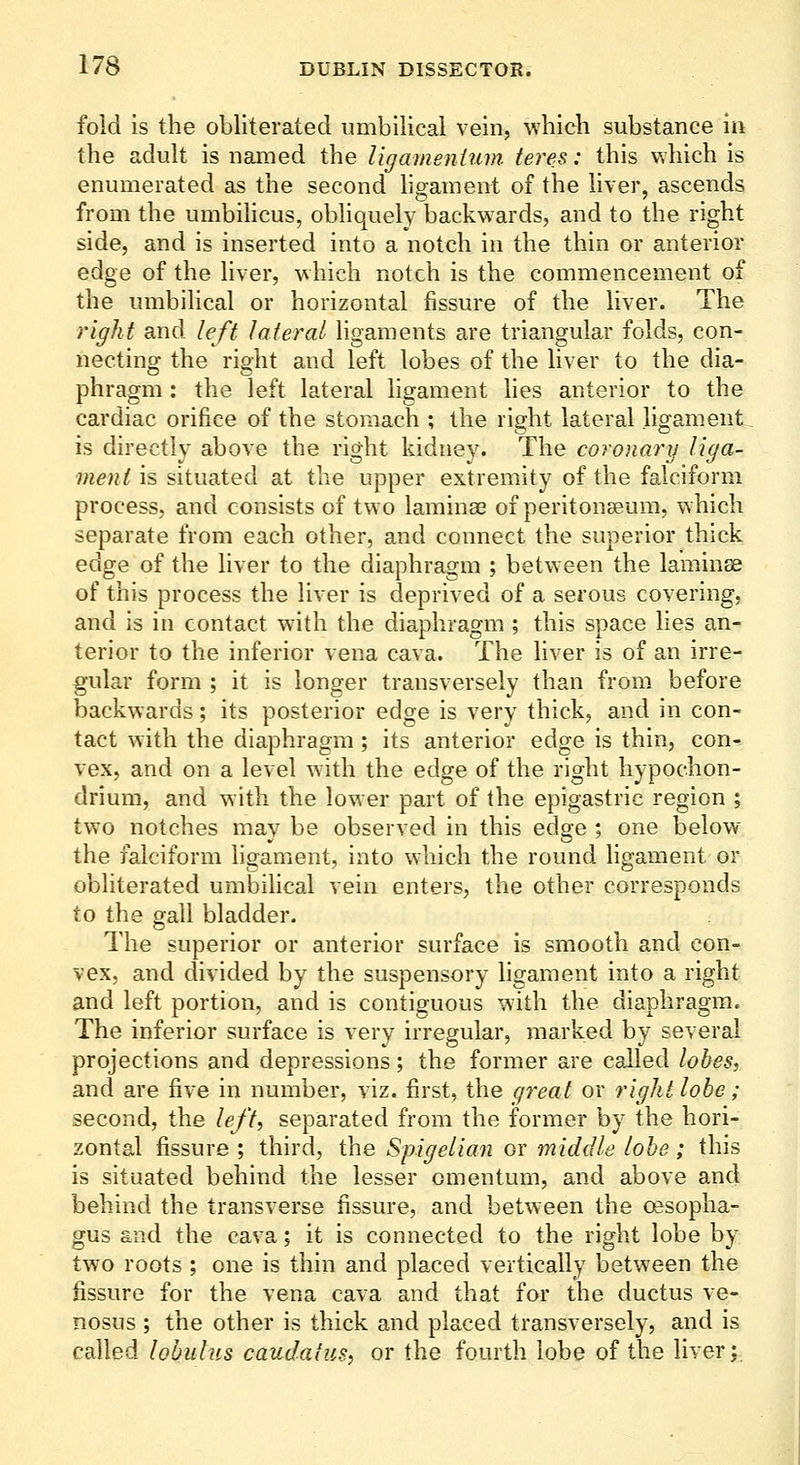 fold is the obliterated umbilical vein, whicli substance in the adult is named the I'lgameniuin teres: this which is enumerated as the second ligament of the liver, ascends from the umbihcus, obliquely backwards, and to the right side, and is inserted into a notch in the thin or anterior edge of the liver, which notch is the commencement of the umbilical or horizontal fissure of the liver. The right and left lateral hgaments are triangular folds, con- necting the right and left lobes of the liver to the dia- phragm : the left lateral ligament hes anterior to the cardiac orifice of the stomach ; the right lateral ligament is directly above the right kidney. The coronary liga- meni is situated at the upper extremity of the falciform process, and consists of two laminae of peritonaeum, which separate from each other, and connect the superior thick edge of the liver to the diaphragm ; between the lamina of this process the liver is deprived of a serous covering, and is in contact with the diaphragm ; this space lies an- terior to the inferior vena cava. The liver is of an irre- gular form ; it is longer transversely than from before backwards; its posterior edge is very thick, and in con- tact with the diaphragm; its anterior edge is thin, con^ vex, and on a level w ith the edge of the right hypochon- drium, and with the lower part of the epigastric region ; two notches may be observed in this edge ; one below the falciform ligament, into which the round ligament or obliterated umbilical vein enters, the other corresponds to the gall bladder. The superior or anterior surface is smooth and eon- vex, and divided by the suspensory hgament into a right and left portion, and is contiguous with the diaphragm. The inferior surface is very irregular, marked by several projections and depressions; the former are called lobes, and are five in number, viz. first, the g^'eat or right lobe; second, the left, separated from the former by the hori- zontal fissure ; third, the Spigelian or middle lobe; this is situated behind the lesser omentum, and above and behind the transverse fissure, and between the oesopha- gus and the cava; it is connected to the right lobe by two roots ; one is thin and placed vertically between the fissure for the vena cava and that for the ductus ve- nosus ; the other is thick and placed transversely, and is called lobulus caudatns, or the fourth lobe of the liver;,