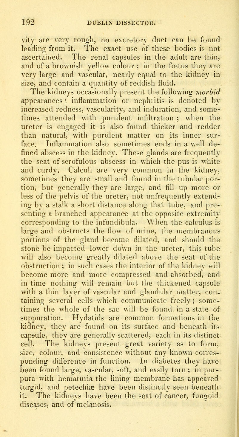 vity are very rough, no excretory duct can be found leading from it. The exact use of thes.e bodies is not ascertained. The renal capsules in the adult are thin, and of a brownish yellow colour ; in the fcetus they are very large and vascular, nearly equal to the kidney in size, and contain a quantity of reddish fluid. The kidneys occasionally present the following morbid appearances • inflammaiion or nephritis is denoted by increased redness, vascularity, and induration, and some- times attended with purulent infiltration ; when the ureter is enffas^ed it is also found thicker and. redder than natural, with purulent matter on its inner sur- face. Inflammation also sometimes ends in a well de- fined abscess in the kidney. These glands are frequently the seat of scrofulous abscess in which the pus is white and curdy. Calculi are very common in the kidney, sometimes they are small and found in the tubular por- tion, but generally they are large, and fill up more or less of the pelvis of the ureter, not unfrequently extend- ing by a stalk a short distance along that tube, and pre- senting a branched appearancie at the opposite extremity corresponding to the infundibula. When the calculus is large and obstructs the flow of urine, the membranous portions of the gland become dilated, and should the stone be impacted lower down in the ureter, this tube will also become greatly dilated above the seat of the obstruction ; in such cases the interior of the kidney will become more and more compressed and absorbed, and in time nothing will remain but the thickened capsule with a thin layer of vascular and glandular matter, con- taining several cells which communicate freely; some- times the whole of the sac will be found, in a state of suppuration. Hydatids are common formations in the kidney, they are found on its surface and beneath its capsule, they are generally scattered, each in its distinct cell. The kidneys present great variety as to form, size, colour, and consistence without any known corres- ponding difference in function. In diabetes they have been found large, vascular, soft, and easily torn ; in pur- pura with hematuria the fining membrane has appeared turgid, and petechiye have been distinctly seen beneath it. The kidneys have been the seat of cancer, fungoid diseases, and of melanosis.