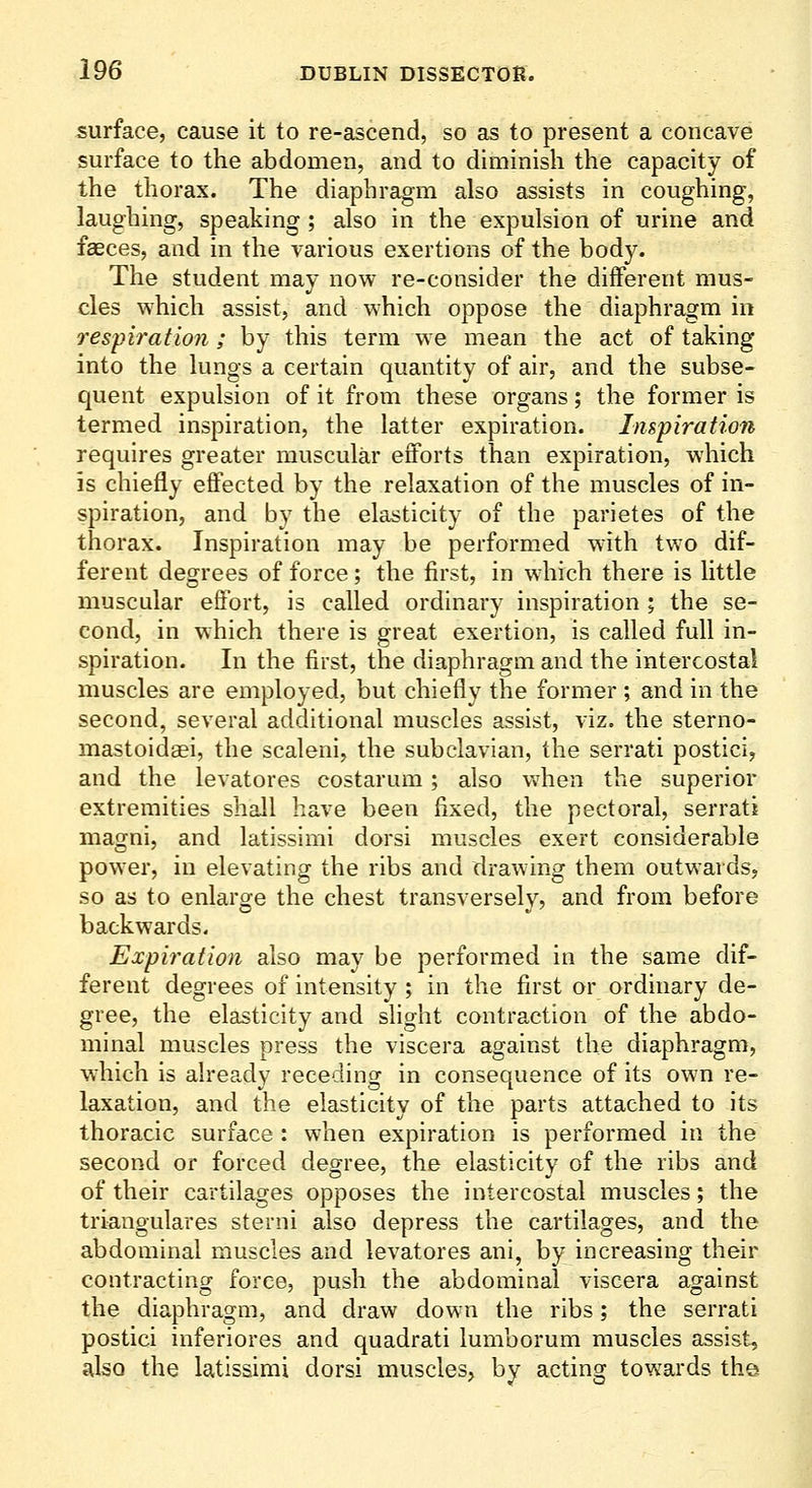 surface, cause it to re-ascend, so as to present a concave surface to the abdomen, and to diminish the capacity of the thorax. The diaphragm also assists in coughing, laughing, speaking; also in the expulsion of urine and faeces, and in the various exertions of the body. The student may now re-consider the diiferent mus- cles which assist, and which oppose the diaphragm in respiration ; by this term we mean the act of taking into the lungs a certain quantity of air, and the subse- quent expulsion of it from these organs; the former is termed inspiration, the latter expiration. Inspiration requires greater muscular efforts than expiration, which is chiefly effected by the relaxation of the muscles of in- spiration, and by the elasticity of the parietes of the thorax. Inspiration may be performed with two dif- ferent degrees of force; the first, in which there is little muscular effort, is called ordinary inspiration ; the se- cond, in which there is great exertion, is called full in- spiration. In the first, the diaphragm and the intercostal muscles are employed, but chiefly the former ; and in the second, several additional muscles assist, viz. the sterno- mastoidaei, the scaleni, the subclavian, the serrati postici, and the levatores costarum; also vv'hen the superior extremities shall have been fixed, the pectoral, serrati magni, and latissimi dorsi muscles exert considerable powder, in elevating the ribs and drawing them outwards, so as to enlarge the chest transversely, and from before backwards. Expiration also may be performed in the same dif- ferent degrees of intensity ; in the first or ordinary de- gree, the elasticity and slight contraction of the abdo- minal muscles press the viscera against the diaphragm, which is already receding in consequence of its own re- laxation, and the elasticity of the parts attached to its thoracic surface : when expiration is performed in the second or forced degree, the elasticity of the ribs and of their cartilages opposes the intercostal muscles; the triangulares sterni also depress the cartilages, and the abdominal muscles and levatores ani, by increasing their contracting force, push the abdominal viscera against the diaphragm, and draw down the ribs; the serrati postici inferiores and quadrati lumborum muscles assist, also the latissimi dorsi muscles, by acting towards the