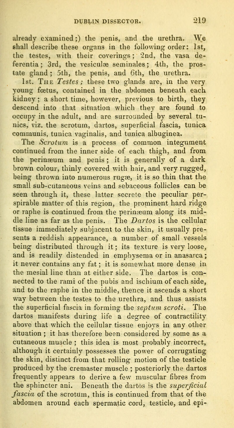 already examined;) the penis, and the urethra. Wjq shall describe these organs in the following- order: 1st, the testes, with their coverings; 2nd, the vasa de- ferentia; 3rd, the vesiculse seminales; 4th, the pros- tate gland ; 5th, the penis, and 6th, the urethra. 1st. The Testes; these two glands are, in the very young foetus, contained in the abdomen beneath each kidney; a short time, however, previous to birth, they descend into that situation ^vhich they are found to occupy in the adult, and are surrounded by several tu- nics, viz. the scrotum, dartos, superficial fascia, tunica communis, tunica vaginalis, and tunica albuginea. The Scrotum is a process of common integument continued from the inner side of each thigh, and from the perinseum and penis; it is generally of a dark brown colour, thinly covered with hair, and very rugged, being thrown into numerous rugae, it is so thin that the small sub-cutaneous veins and sebaceous follicles can be seen through it, these latter secrete the peculiar per- spirable matter of this region, the prominent hard ridge or raphe is continued from the perinaeum along its mid- dle line as far as the penis. The Dartos is the cellular tissue immediately subjacent to the skin, it usually pre- sents a reddish appearance, a number of small vessels being distributed through it; its texture is very loose, and is readily distended in emphysema or in anasarca; it never contains any fat; it is somewhat more dense in the mesial line than at either side. The dartos is con- nected to the rami of the pubis and ischium of each side, and to the raphe in the middle, thence it ascends a short way between the testes to the urethra, and thus assists the superficial fascia in forming the septum scroti. The dartos manifests during life a degree of contractihty above that which the cellular tissue enjoys in any other situation ; it has therefore been considered by some as a cutaneous muscle ; this idea is most probably incorrect, although it certainly possesses the power of corrugating the skin, distinct from that rolling motion of the testicle produced by the cremaster muscle ; posteriorly the dartos frequently appears to derive a few muscular fibres from the sphincter ani. Beneath the dartos is the superficial fascia of the scrotum, this is continued from that of the abdomen around each spermatic cord, testicle, and epi-