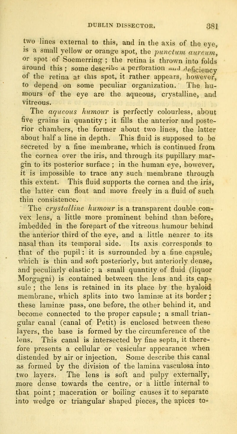 two lines external to this, and in tlie axis of the eye, IS a small yellow or orang-e spot, the piuictuj/i cnirnum, or spot of Soemerring' ; the retina is thrown into folds around this ; some desc'iJjc a perforation auj 'leficiency of the retina at this spot, it rather appears, however, to depend on some peculiar organization. The hu- mours of the eye are the aqueous, crystalline, and vitreous. The aqueous humour is perfectly colourless, about five grains in quantity ; it fills the anterior and poste- rior chambers, the former about two lines, the latter about half a line in depth. This fluid is supposed to be secreted by a fine membrane, which is continued from the cornea over the iris, and through its pupillary mar- gin to its posterior surface ; in the human eye, however, it is impossible to trace any such membrane through this extent. This fluid supports the cornea and the iris, the latter can float and move freely in a fluid of such thin consistence. The crystalline humour is a transparent double con- vex lens, a little more prominent behind than before, imbedded in the forepart of the vitreous humour behind the anterior third of the eye, and a little nearer to its nasal than its temporal side. Its axis corresponds to that of the pupil: it is surrounded by a fine capsule, which is thin and soft posteriorly, but anteriorly dense, and peculiarly elastic; a small quantity of fluid (liquor Morgagni) is contained between the lens and its cap- sule ; the lens is retained in its place by the hyaloid membrane, which splits into two laminaa at its border; these laminag pass, one before, the other behind it, and become connected to the proper capsule; a small trian- gular canal (canal of Petit) is enclosed between these layers, the base is formed by the circumference of the lens. This canal is intersected by fine septa, it there- fore presents a cellular or vesicular appearance when distended by air or injection. Some describe this canal as formed by the division of the lamina vasculosa into two layers. The lens is soft and pulpy externally, more dense towards the centre, or a little internal to that point; maceration or boiling causes it to separate into wedge or triangular shaped pieces, the apices to-