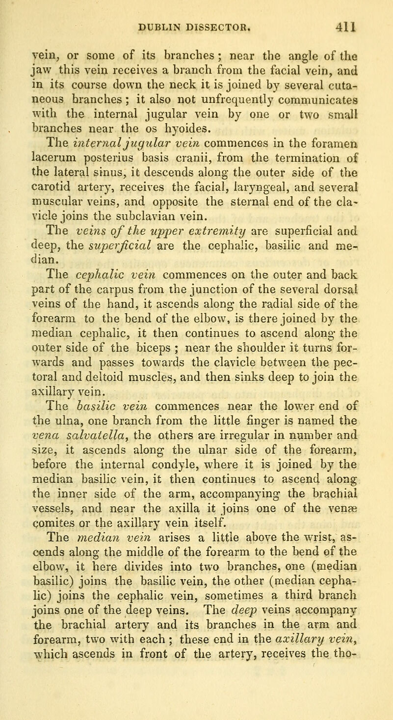 vein, or some of its branches; near the angle of the jaw this vein receives a branch from the facial vein, and in its course down the neck it is joined by several cuta- neous branches; it also not unfrequently communicates with the internal jugular vein by one or two small branches near the os hyoides. The internal jugular vein commences in the foramen lacerum posterius basis cranii, from the termination of the lateral sinus, it descends along the outer side of the carotid ai-tery, receives the facial, laryngeal, and several muscular veins, and opposite the sternal end of the cla^ vicle joins the subclavian vein. The veins of the upper extremity are superficial and deep, the superjicial are the cephalic, basilic and me- dian. The cepihalic vein commences on the outer and back part of the carpus from the junction of the several dorsal veins of the hand, it ascends along- the radial side of the forearm to the bend of the elbow, is there joined by the median cephalic, it then continues to ascend along- the outer side of the biceps ; near the shoulder it turns for- wards and passes towards the clavicle between the pec- toral and deltoid muscles, and then sinks deep to join the axillary vein. The basilic vein commences near the lower end of the ulna, one branch from the little finger is named the vena salvatella, the others are irregular in number and size, it ascends along the ulnar side of the forearm, before the internal condyle, where it is joined by the median basilic vein, it then continues to ascend along the inner side of the arm, accompanying the brachial vessels, and near the axilla it joins one of the venae comites or the axillary vein itself. The median vein arises a little above the wrist, as- cends along the middle of the forearm to the bend of the elbow, it here divides into two branches, one (median basilic) joins the basilic vein, the other (median cepha- lic) joins the cephalic vein, sometimes a third branch joins one of the deep veins. The deep veins accompany the brachial artery and its branches in the arm and forearm, two with each ; these end in the axillary vein^ which ascends in front of the artery, receives the tho-