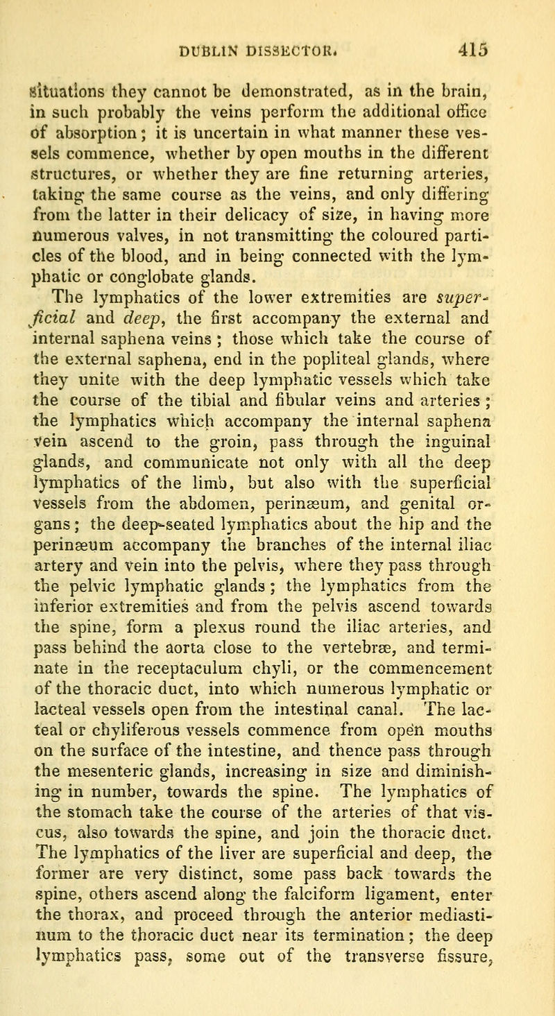 Situations they cannot be demonstrated, as in the brain, in such probably the veins perform the additional office of absorption; it is uncertain in what manner these ves- sels commence, whether by open mouths in the different iStructures, or whether they are fine returning arteries, taking: the same course as the veins, and only differing from the latter in their delicacy of size, in having more numerous valves, in not transmitting the coloured parti- cles of the blood, and in being connected with the lym- phatic or conglobate glands. The lymphatics of the lower extremities are super- ficial and deep, the first accompany the external and internal saphena veins ; those which take the course of the external saphena, end in the popliteal glands, where they unite with the deep lymphatic vessels which take the course of the tibial and fibular veins and arteries ; the lymphatics which accompany the internal saphena vein ascend to the groin, pass through the inguinal glands, and communicate not only with all the deep lymphatics of the limb, but also with the superficial vessels from the abdomen, perinssum, and genital or- gans ; the deep-seated lymphatics about the hip and the perinaeum accompany the branches of the internal iliac artery and vein into the pelvis, where they pass through the pelvic lymphatic glands ; the lymphatics from the inferior extremities and from the pelvis ascend towards the spine, form a plexus round the iliac arteries, and pass behind the aorta close to the vertebrse, and termi- nate in the receptaculum chyli, or the commencement of the thoracic duct, into which numerous lymphatic or lacteal vessels open from the intestinal canal. The lac- teal or chyliferous vessels commence from open mouths on the surface of the intestine, and thence pass through the mesenteric glands, increasing in size and diminish- ing in number, towards the spine. The lymphatics of the stomach take the course of the arteries of that vis- cus, also towards the spine, and join the thoracic duct. The lymphatics of the liver are superficial and deep, the former are veiy distinct, some pass back towards the spine, others ascend along the falciform ligament, enter the thorax, and proceed through the anterior mediasti- num to the thoracic duct near its termination; the deep lymphatics pass^ some out of the transverse fissure^