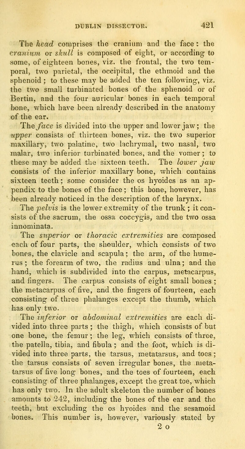 The head comprises the cranium and the face : the cra7iiu?)i or skull is composed of eight, or according to some, of eighteen bones, viz. the frontal, the two tem- poral, two parietal, the occipital, the ethmoid and the sphenoid ; to these may be added the ten following-, viz. the two small turbinated bones of the sphenoid or of Bertin, and the four auricular bones in each temporal bone, \vhich have been already described in the anatomy of the ear. The/ace is divided into the upper and lower jaw; the up'per consists of thirteen bones, viz. the two superior maxillary, two palatine, two lachrymal, two nasal, two malar, two inferior turbinated bones, and the vomer; to these may be added the sixteen teeth. The lower jaw consists of the inferior maxillary bone, which contains sixteen teeth; some consider the os hyoides as an ap- pendix to the bones of the face; this bone, however, has been already noticed in the description of the larynx. The pelvis is the lower extremity of the trunk ; it con- sists of the sacrum, the ossa coccygis, and the two ossa innominata. The superior or thoracic extremities are composed each of four parts, the shoulder, which consists of two bones, the clavicle and scapula; the arm, of the hume- rus ; the forearm of two, the radius and ulna; and the hand, which is subdivided into the carpus, metacarpus, and fingers. The carpus consists of eight small bones ; the metacarpus of five, and the fingers of fourteen, each consisting of three phalanges except the thumb, which has only two. The inferior or abdominal extremities are each di- vided into three parts ; the thigh, u^hich consists of but one bone, the femur; the leg, w'hich consists of three, the patella, tibia, and fibula; and the foot, w-hich is di- vided into three parts, the tarsus, metatarsus, and toes; the tarsus consists of seven irregular bones, the meta- tarsus of five long bones, and the toes of fourteen, each consisting of three phalanges, except the great toe, which has only two. In the adult skeleton the number of bones amounts to 242, including the bones of the ear and the teeth, but excluding the os hyoides and the sesamoid bones. This number is, however, variously stated by 2o