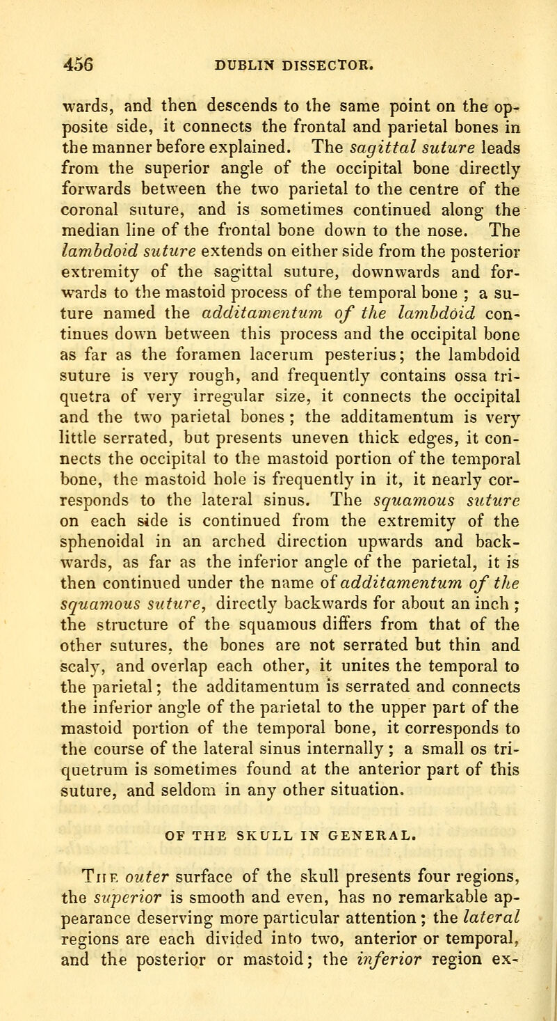 wards, and then descends to the same point on the op- posite side, it connects the frontal and parietal bones in the manner before explained. The sagittal suture leads from the superior angle of the occipital bone directly forwards between the two parietal to the centre of the coronal suture, and is sometimes continued along the median line of the frontal bone down to the nose. The lambdoid suture extends on either side from the posterior extremity of the sagittal suture, downwards and for- wards to the mastoid process of the temporal bone ; a su- ture named the additamentum of the lambdoid con- tinues down between this process and the occipital bone as far as the foramen lacerum pesterius; the lambdoid suture is very rough, and frequently contains ossa tri- quetra of very irregular size, it connects the occipital and the two parietal bones ; the additamentum is very little serrated, but presents uneven thick edges, it con- nects the occipital to the mastoid portion of the temporal bone, the mastoid hole is frequently in it, it nearly cor- responds to the lateral sinus. The squamous suture on each side is continued from the extremity of the sphenoidal in an arched direction upwards and back- wards, as far as the inferior angle of the parietal, it is then continued under the name oiadditamentum of the squamous suture, directly backwards for about an inch ; the structure of the squamous differs from that of the other sutures, the bones are not serrated but thin and scaly, and overlap each other, it unites the temporal to the parietal; the additamentum is serrated and connects the inferior angle of the parietal to the upper part of the mastoid portion of the temporal bone, it corresponds to the course of the lateral sinus internally ; a small os tri- quetrum is sometimes found at the anterior part of this suture, and seldom in any other situation. OF THE SKULL IN GENERAL. The outer surface of the skull presents four regions, the superior is smooth and even, has no remarkable ap- pearance deserving more particular attention ; the lateral regions are each divided into two, anterior or temporal, and the posterior or mastoid; the inferior region ex-