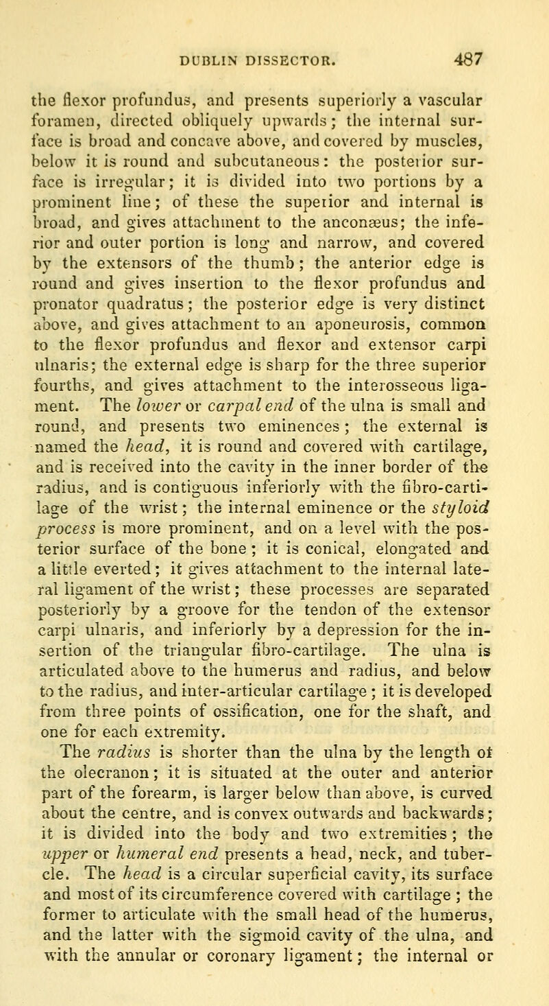 the flexor profundus, and presents superiorly a vascular foramen, directed obliquely upwards; the internal sur- face is broad and concave above, and covered by muscles, below it is round and subcutaneous: the posterior sur- face is irreg-ular; it 13 divided into two portions by a prominent line; of these the superior and internal is broad, and gives attachment to the anconaeus; the infe- rior and outer portion is long* and narrow, and covered b)' the extensors of the thumb; the anterior edge is round and gives insertion to the flexor profundus and pronator quadratus; the posterior edge is very distinct above, and gives attachment to an aponeurosis, common to the flexor profundus and flexor and extensor carpi ulnaris; the external edge is sharp for the three superior fourths, and gives attachment to the interosseous liga- ment. The lower or carpal end of the ulna is small and round, and presents two eminences; the external is named the head, it is round and covered wdth cartilage, and is received into the cavity in the inner border of the radius, and is contiguous inferiorly with the fibro-carti- lage of the WTist; the internal eminence or the styloid process is more prominent, and on a level with the pos- terior surface of the bone ; it is conical, elongated and a little everted; it gives attachment to the internal late- ral ligament of the wrist; these processes are separated posteriorly by a groove for the tendon of the extensor carpi ulnaris, and inferiorly by a depression for the in- sertion of the triangular fibro-cartilage. The ulna is articulated above to the humerus and radius, and below to the radius, and inter-articular cartilage; it is developed from three points of ossification, one for the shaft, and one for each extremity. The radius is shorter than the ulna by the length oi the olecranon; it is situated at the outer and anterior part of the forearm, is larger below than above, is curved about the centre, and is convex outwards and backwards; it is divided into the body and two extremities ; the upper or humeral end presents a head, neck, and tuber- cle. The head is a circular superficial cavity, its surface and most of its circumference covered with cartilage ; the former to articulate with the small head of the humerus, and the latter with the sigmoid cavity of the ulna, and with the annular or coronary ligament; the internal or