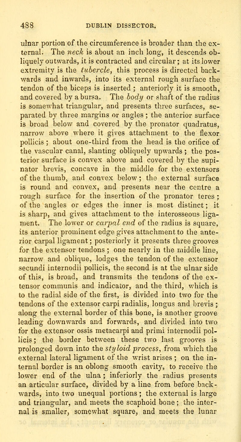 ulnar portion of the circumference is broader than the ex- ternal. The neck is about an inch long, it descends ob- liquely outwards, it is contracted and circular; at its lower extremity is the tubercle, this process is directed back- wards and inwards, into its external rough surface the tendon of the biceps is inserted ; anteriorly it is smooth, and covered by a bursa. The body or shaft of the radius is somewhat triangular, and presents three surfaces, se- parated by three m.argins or angles; the anterior surface is broad below and covered by the pronator quadratus, narrow above where it gives attachment to the flexor- poUicis; about one-third from the head is the orifice of the vascular canal, slanting obliquely upwards ; the pos- terior surface is convex above and covered by the supi- nator brevis, concave in the middle for the extensors ofthethumbj and convex below; the external surface is round and convex, and presents near the centre a rough surface for the insertion of the pronator teres ; of the angles or edges the inner is most distinct; it is sharp, and gives attachment to the interosseous liga- ment. The lower or carpal end of the radius is square, its anterior prominent edge gives attachment to the ante- rior carpal ligament; posteriorly it presents three grooves for the extensor tendons ; one nearly in the middle line, narrow and oblique, lodges the tendon of the extensor secundi internodii pollicis, the second is at the ulnar side of this, is broad, and transmits the tendons of the ex- tensor communis and indicator, and the third, v;hich is to the radial side of the first, is divided into two for the tendons of the extensor carpi radialis, longus and brevis ; along the external border of this bone, is another groove leading downwards and forwards, and divided into two for the extensor ossis metacarpi and primi internodii pol- licis; the border between these two last grooves is prolonged down into the styloid process, from which the external lateral ligament of the wrist arises ; on the in- ternal border is an oblong smooth cavity, to receive the lower end of the ulna ; inferiorly the radius presents an articular surface, divided by a line from before back- wards, into two unequal portions ; the external is large and triangular, and meets the scaphoid bone; the inter- nal is smaller; somewhat square, and meets the lunar