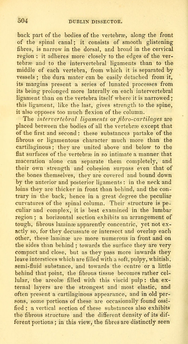 back part of the bodies of the vertebrae, along the front of the spinal canal; it consists of smooth glistening fibres, is narrow in the dorsal, and broad in the cervical region : it adheres more closely to the edges of the ver- tebras and to the intervertebral ligaments than to the middle of each vertebra, from which it is separated by- vessels ; the dura mater can be easily detached from it, its margins present a series of lunated processes from its being' prolonged more laterally on each intervertebral ligament than on the vertebra itself Avhere it is narrowed; this ligament, like the last, gives strength to the spine, it also opposes too much flexion of the column. The intervertebral ligaments or Jibro-cartilages are placed between the bodies of all the vertebrae except that of the first and second : these substances partake of the fibrous or ligamentous character much more than the cartilaginous; they are united above and below to the flat surfaces of the vertebrae in so intimate a manner that maceration alone can separate them completely, and their own strength and cohesion surpass even that of the bones themselves, they are covered and bound down by the anterior and posterior ligaments: in the neck and loins they are thicker in front than behind, and the con- trary in the back, hence in a great degree the peculiar curvatures of the spinal column. Their structure is pe- culiar and complex, it is best examined in the lumbar region ; a horizontal section exhibits an arrangement of tough, fibrous laminae apparently concentric, yet not ex- actly so, for they decussate or intersect and overlap each other, these laminae are more numerous in front and on the sides than behind ; towards the surface they are very compact and close, but as they pass more inwards they leave interstices w-hich are filled with a soft, pulpy, whitish, semi-fluid substance, and towards the centre or a little behind that point, the fibrous tissue becomes rather cel- lular, the areolae filled with this viscid pulp : the. ex- ternal layers are the strongest and most elastic, and often present a cartilaginous appearance, and in old per- sons, some portions of these are occasionally found ossi- fied ; a vertical section of these substances also exhibits the fibrous structure and the different density of its dif- ferent portions; in this view, the fibres are distinctly seen