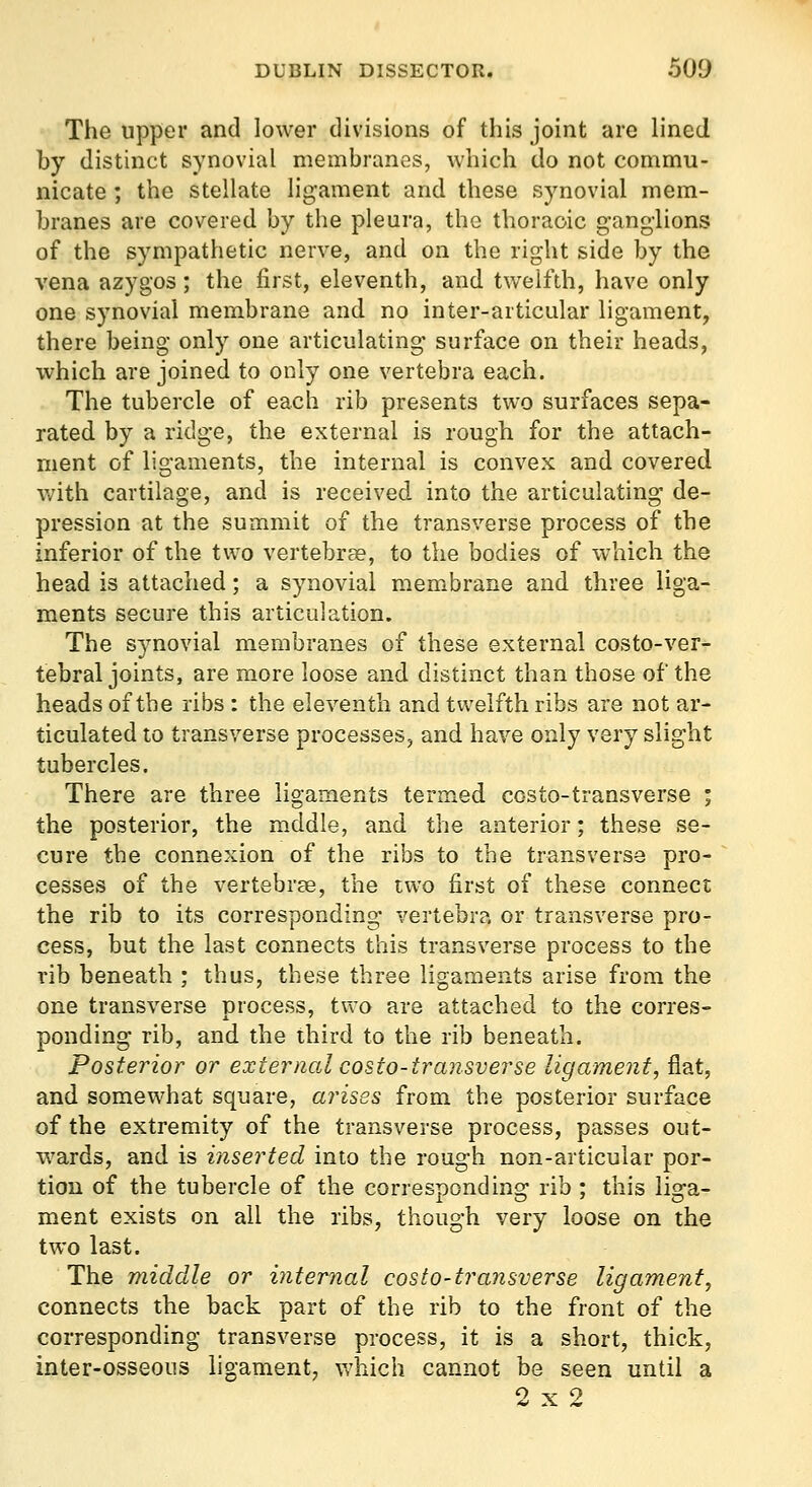 The upper and lower divisions of this joint are lined by distinct synovial membranes, which do not commu- nicate ; the stellate ligament and these synovial mem- branes are covered by the pleura, the thoracic ganglions of the sympathetic nerve, and on the right side by the vena azygos; the first, eleventh, and twelfth, have only one synovial membrane and no inter-articular ligament, there being only one articulating surface on their heads, which are joined to only one vertebra each. The tubercle of each rib presents two surfaces sepa- rated by a ridge, the external is rough for the attach- ment of ligaments, the internal is convex and covered Vv'ith cartilage, and is received into the articulating de- pression at the summit of the transverse process of the inferior of the two vertebrae, to the bodies of which the head is attached; a synovial membrane and three liga- ments secure this articulation. The synovial membranes of these external costo-ver- tebral joints, are more loose and distinct than those of the heads of the ribs : the eleventh and twelfth ribs are not ar- ticulated to transverse processes, and have only very slight tubercles. There are three ligaments termed costo-transverse ; the posterior, the m.ddle, and the anterior; these se- cure the connexion of the ribs to the transverse pro- cesses of the vertebrce, the two first of these connect the rib to its corresponding vertebra or transverse pro- cess, but the last connects this transverse process to the rib beneath ; thus, these three ligaments arise from the one transverse process, tv\^o are attached to the corres- ponding rib, and the third to the rib beneath. Posterior or external costo-transverse ligament, flat, and somewhat square, arises from the posterior surface of the extremity of the transverse process, passes out- wards, and is inserted into the rough non-articular por- tion of the tubercle of the corresponding rib ; this liga- ment exists on all the ribs, though very loose on the two last. The middle or internal costo-transverse ligament, connects the back part of the rib to the front of the corresponding transverse process, it is a short, thick, inter-osseous ligament, which cannot be seen until a 2x2