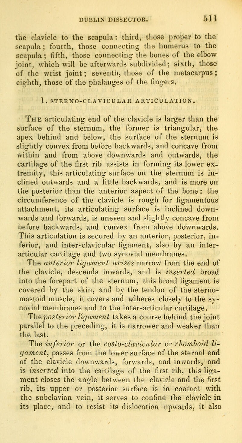 the clavicle to the scapula: third, those proper to the scapula; fourth, those connecting the humerus to the scapula; fifth, those connecting the hones of the elbow joint, which will bo afterwards subdivided; sixth, those of the wrist joint; seventh, those of the metacarpus; eighth, those of the phalanges of the fingers. 1. STERNO-CLAVICULAR ARTICULATION. The articulating end of the clavicle is larger than the surface of the sternum, the former is triangular, the apex behind and below, the surface of the sternum is slightly convex from before backwards, and concave from within and from above downwards and outwards, the cartilage of the first rib assists in forming its lower ex- tremity, this articulating surface on the sternum is in- clined outwards and a little backwards, and is more on the posterior than the anterior aspect of the bone : the circumference of the clavicle is rough for ligamentous attachment, its articulating surface is inclined down- wards and forwards, is uneven and slightly concave from before backwards, and convex from above downwards. This articulation is secured by an anterior, posterior, in- ferior, and inter-clavicular ligament, also by an inter- articular cartilage and two synovial membranes. The anterior ligament arises narrow from the end of the clavicle, descends inwards, and is inserted broad into the forepart of the sternum, this broad ligament is covered by the skin, and by the tendon of the sterno- mastoid muscle, it covers and adheres closely to the sy- novial membranes and to the inter-articular cartilage. The posterior ligament takes a course behind the joint parallel to the preceding, it is narrower and weaker than the last. The inferior or the costo-clavicular or rhomboid li- gament, passes from the lower surface of the sternal end of the clavicle downv/ards, forwards, and inwards, and is inserted into the cartilage of the first rib, this liga- ment closes the angle between the clavicle and the first rib, its upper or posterior surface is in contact with the subclavian vein, it serves to confine the clavicle in its place, and to resist its dislocation upwards, it also