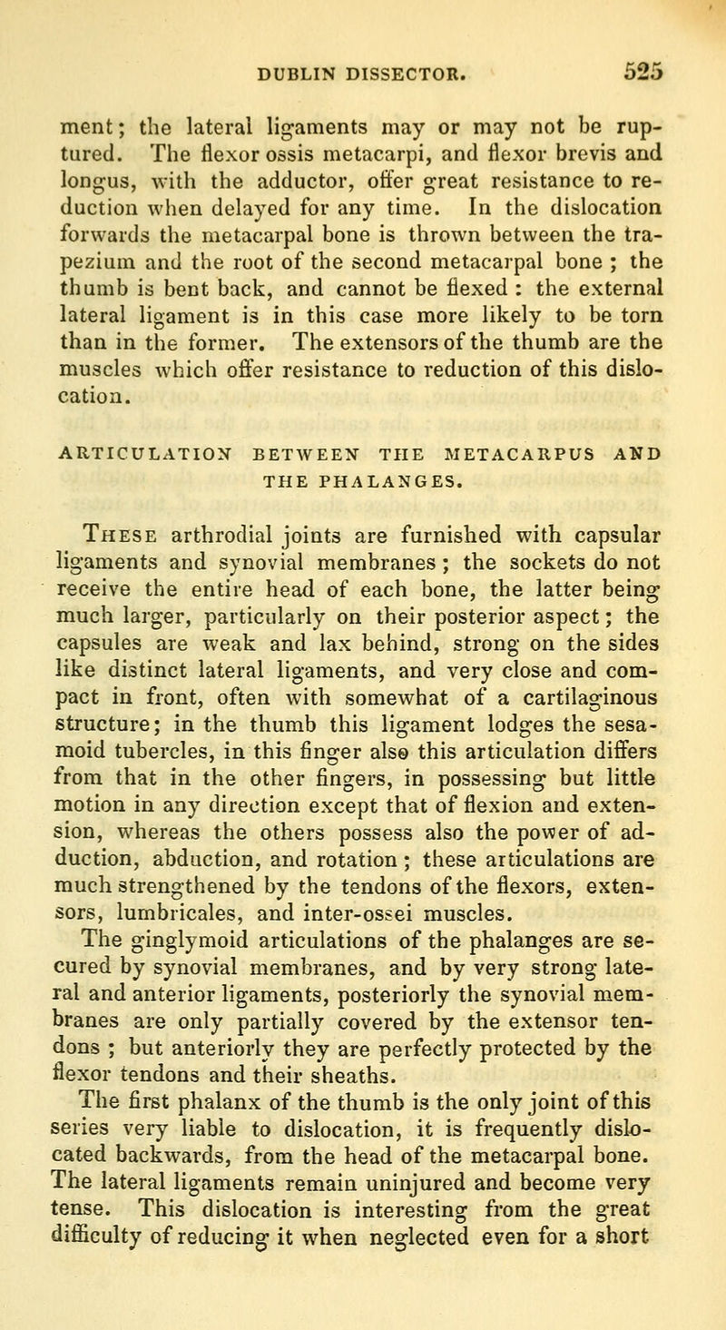 ment; the lateral ligaments may or may not be rup- tured. The flexor ossis metacarpi, and flexor brevis and longus, with the adductor, offer great resistance to re- duction when delayed for any time. In the dislocation forwards the metacarpal bone is thrown between the tra- pezium and the root of the second metacarpal bone ; the thumb is bent back, and cannot be flexed : the external lateral ligament is in this case more likely to be torn than in the former. The extensors of the thumb are the muscles which offer resistance to reduction of this dislo- cation. ARTICULATION BETWEEN THE METACARPUS AND THE PHALANGES. These arthrodial joints are furnished with capsular ligaments and synovial membranes ; the sockets do not receive the entire head of each bone, the latter being much larger, particularly on their posterior aspect; the capsules are weak and lax behind, strong on the sides like distinct lateral ligaments, and very close and com- pact in front, often with somewhat of a cartilaginous structure; in the thumb this ligament lodges the sesa- moid tubercles, in this finger als© this articulation differs from that in the other fingers, in possessing but little motion in any direction except that of flexion and exten- sion, whereas the others possess also the power of ad- duction, abduction, and rotation ; these articulations are much strengthened by the tendons of the flexors, exten- sors, lumbricales, and inter-ossei muscles. The ginglymoid articulations of the phalanges are se- cured by synovial membranes, and by very strong late- ral and anterior ligaments, posteriorly the synovial mem- branes are only partially covered by the extensor ten- dons ; but anteriorly they are perfectly protected by the flexor tendons and their sheaths. The first phalanx of the thumb is the only joint of this series very liable to dislocation, it is frequently dislo- cated backwards, from the head of the metacarpal bone. The lateral ligaments remain uninjured and become very tense. This dislocation is interesting from the great diflSculty of reducing it when neglected even for a short