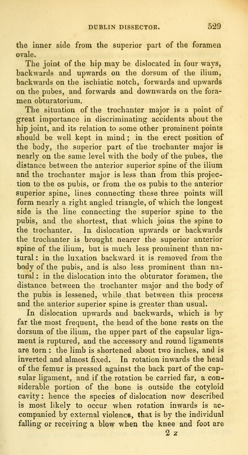 the inner side from the superior part of the foramen ovale. The join-t of the hip may be dislocated in four ways, backwards and upwards on the dorsum of the ilium, backwards on the ischiatic notch, forwards and upwards on the pubes, and forwards and downwards on the fora- men obturatorium. The situation of the trochanter major is a point of great importance in discriminating accidents about the hip joint, and its relation to some other prominent points should be well kept in mind ; in the erect position of the body, the superior part of the trochanter major is nearly on the same level with the body of the pubes, the distance between the anterior superior spine of the ilium and the trochanter major is less than from this projec- tion to the OS pubis, or from the os pubis to the anterior superior spine, lines connecting these three points will form nearly a right angled triangle, of which the longest side is the line connecting the superior spine to the pubis, and the shortest, that which joins the spine to the trochanter. In dislocation upwards or backwards the trochanter is brought nearer the superior anterior spine of the ilium, but is much less prominent than na- tural: in the luxation backward it is removed from the body of the pubis, and is also less prominent than na- tural : in the dislocation into the obturator foramen, the distance between the trochanter major and the body of the pubis is lessened, while that between this process and the anterior superior spine is greater than usual. In dislocation upwards and backwards, which is by far the most frequent, the head of the bone rests on the dorsum of the ilium, the upper part of the capsular liga- ment is ruptured, and the accessory and round ligaments are torn : the limb is shortened about two inches, and is inverted and almost fixed. In rotation inwards the head of the femur is pressed against the back part of the cap- sular ligament, and if the rotation be carried far, a con- siderable portion of the bone is outside the cotyloid cavity: hence the species of dislocation now described, is most likely to occur when rotation inwards is ac- companied by external violence^ that is by the individual falling or receiving a blow when the knee and foot are 2 z