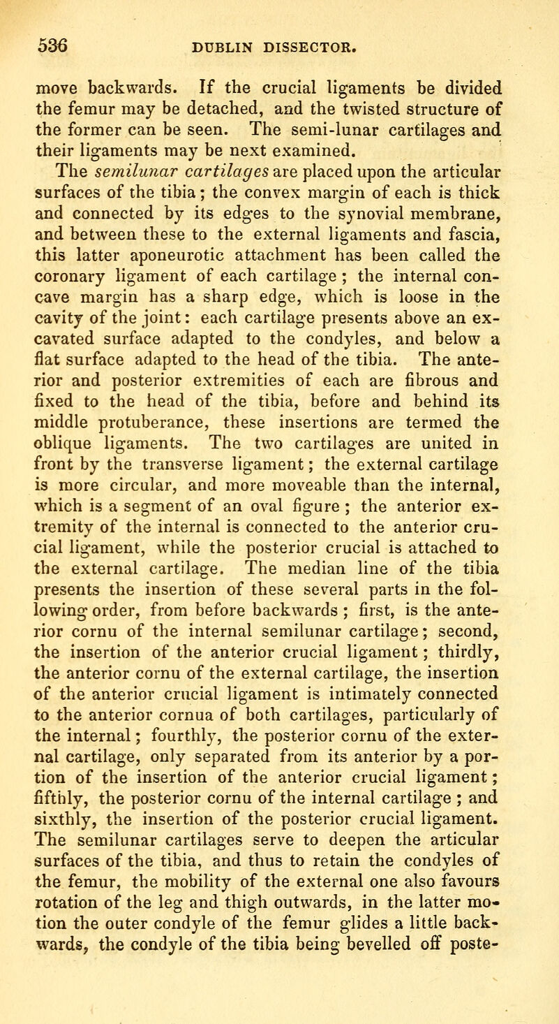 move backwards. If the crucial ligaments be divided the femur may be detached, and the twisted structure of the former can be seen. The semi-lunar cartilages and their ligaments may be next examined. The semilunar cartilages are placed upon the articular surfaces of the tibia; the convex margin of each is thick and connected by its edges to the synovial membrane, and between these to the external ligaments and fascia, this latter aponeurotic attachment has been called the coronary ligament of each cartilage ; the internal con- cave margin has a sharp edge, which is loose in the cavity of the joint: each cartilage presents above an ex- cavated surface adapted to the condyles, and below a flat surface adapted to the head of the tibia. The ante- rior and posterior extremities of each are fibrous and fixed to the head of the tibia, before and behind its middle protuberance, these insertions are termed the oblique ligaments. The two cartilages are united in front by the transverse ligament; the external cartilage is more circular, and more moveable than the internal, which is a segment of an oval figure ; the anterior ex- tremity of the internal is connected to the anterior cru- cial ligament, while the posterior crucial is attached to the external cartilage. The median line of the tibia presents the insertion of these several parts in the fol- lowing order, from before backwards; first, is the ante- rior cornu of the internal semilunar cartilage; second, the insertion of the anterior crucial ligament; thirdly, the anterior cornu of the external cartilage, the insertion of the anterior crucial ligament is intimately connected to the anterior cornua of both cartilages, particularly of the internal; fourthly, the posterior cornu of the exter- nal cartilage, only separated from its anterior by a por- tion of the insertion of the anterior crucial ligament; fifthly, the posterior cornu of the internal cartilage ; and sixthly, the insertion of the posterior crucial ligament. The semilunar cartilages serve to deepen the articular surfaces of the tibia, and thus to retain the condyles of the femur, the mobility of the external one also favours rotation of the leg and thigh outwards, in the latter mo- tion the outer condyle of the femur glides a little back- wards, the condyle of the tibia being bevelled off poste-