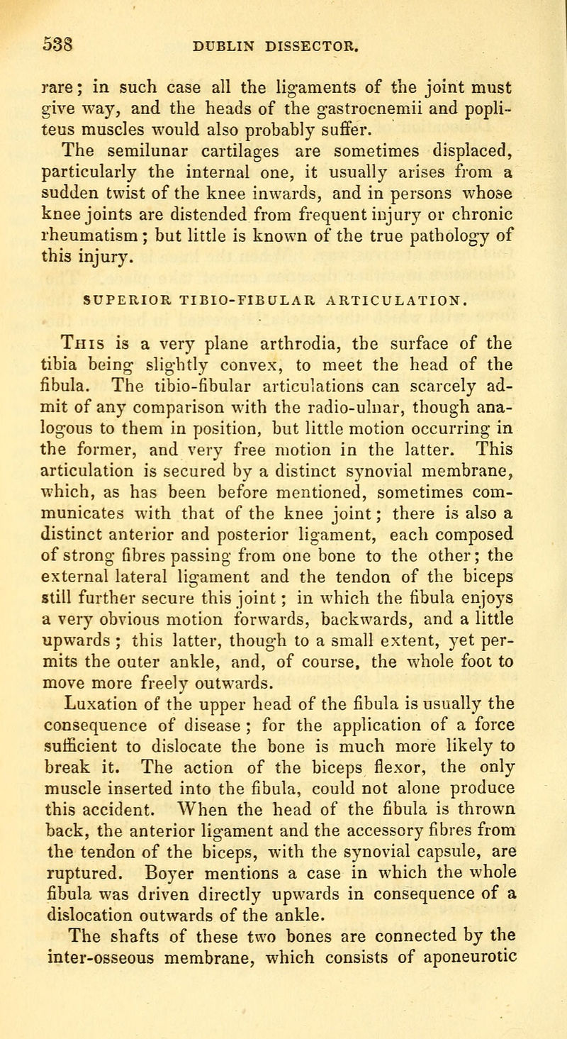 rare; in such case all the lig-aments of the joint must give way, and the heads of the g-astrocnemii and popli- teus muscles would also probably suffer. The semilunar cartilages are sometimes displaced, particularly the internal one, it usually arises from a sudden twist of the knee inwards, and in persons v/hose knee joints are distended from frequent injury or chronic rheumatism ; but little is known of the true patholog-y of this injury. SUPERIOR TIBIO-FIBULAR ARTICULATION. This is a very plane arthrodia, the surface of the tibia being slightly convex, to meet the head of the fibula. The tibio-fibular articulations can scarcely ad- mit of any comparison with the radio-ulnar, though ana- logous to them in position, but little motion occurring in the former, and very free motion in the latter. This articulation is secured by a distinct synovial membrane, which, as has been before mentioned, sometimes com- municates with that of the knee joint; there is also a distinct anterior and posterior ligament, each composed of strong fibres passing from one bone to the other; the external lateral ligament and the tendon of the biceps still further secure this joint; in which the fibula enjoys a very obvious motion forwards, backwards, and a little upwards ; this latter, though to a small extent, yet per- mits the outer ankle, and, of course, the whole foot to move more freely outwards. Luxation of the upper head of the fibula is usually the consequence of disease ; for the application of a force sufficient to dislocate the bone is much more likely to break it. The action of the biceps flexor, the only muscle inserted into the fibula, could not alone produce this accident. When the head of the fibula is thrown back, the anterior ligam.ent and the accessory fibres from the tendon of the biceps, with the synovial capsule, are ruptured. Boyer mentions a case in which the whole fibula was driven directly upwards in consequence of a dislocation outwards of the ankle. The shafts of these two bones are connected by the inter-osseous membrane, which consists of aponeurotic