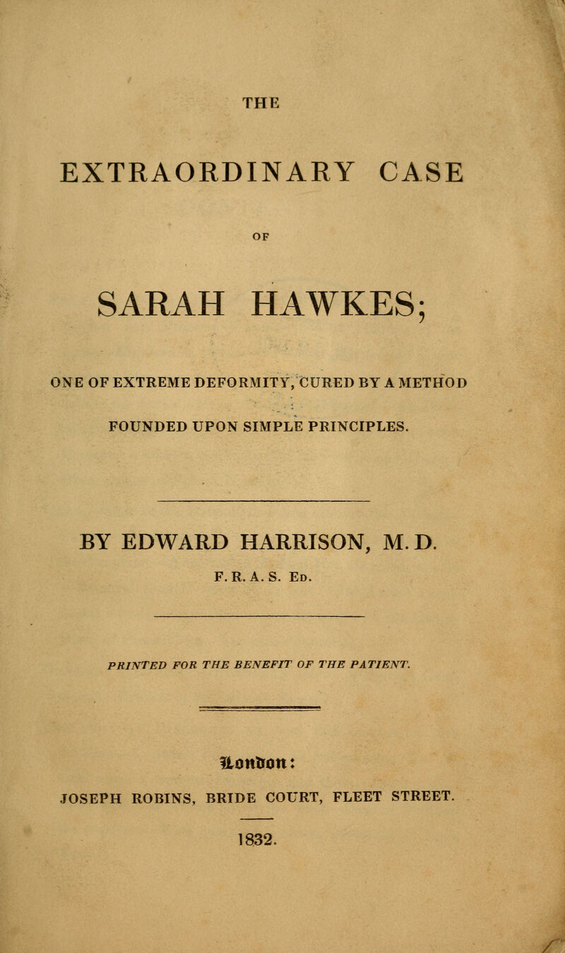 THE EXTRAORDINARY CASE OF SARAH HAWKES; ONE OF EXTREME DEFORMITY, CURED BY A METHOD FOUNDED UPON SIMPLE PRINCIPLES. BY EDWARD HARRISON, M.D. F.R.A.S. Ed. PRINTED FOR THE BENEFIT OF THE PATIENT. Hontfon: JOSEPH ROBINS, BRIDE COURT, FLEET STREET. 1832.