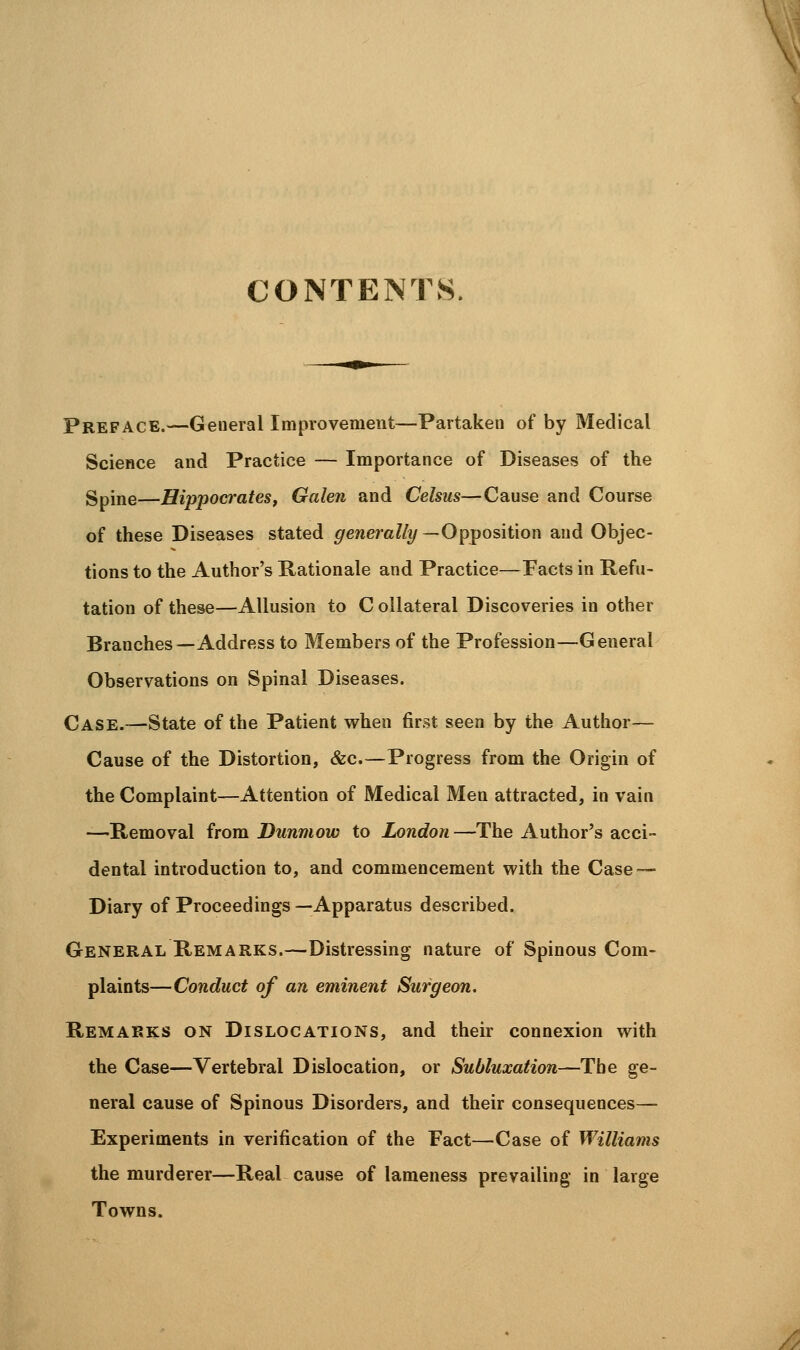 CONTENTS. Preface.—General Improvement—Partaken of by Medical Science and Practice — Importance of Diseases of the Spine—Hippocrates J Galen and Celsus—Cause and Course of these Diseases stated generally —Opposition and Objec- tions to the Author's Rationale and Practice—Facts in Refu- tation of these—Allusion to C ollateral Discoveries in other Branches—Address to Members of the Profession—General Observations on Spinal Diseases. Case.—State of the Patient when first seen by the Author— Cause of the Distortion, &c.—Progress from the Origin of the Complaint—Attention of Medical Men attracted, in vain —Removal from Dunmow to London —The Author's acci- dental introduction to, and commencement with the Case — Diary of Proceedings —Apparatus described. General Remarks.—Distressing nature of Spinous Com- plaints—Conduct of an eminent Surgeon. Remarks on Dislocations, and their connexion with the Case—Vertebral Dislocation, or Subluxation—The ge- neral cause of Spinous Disorders, and their consequences— Experiments in verification of the Fact—Case of Williams the murderer—Real cause of lameness prevailing in large Towns.