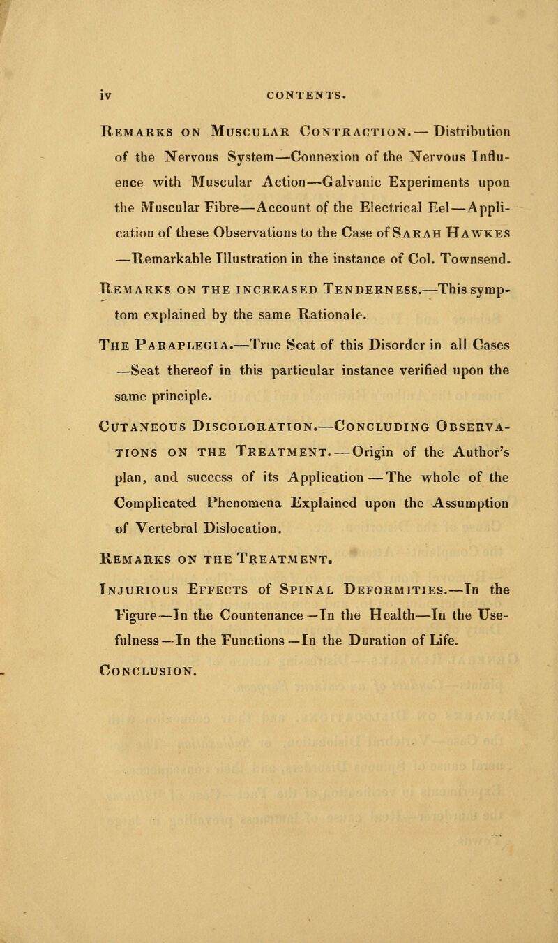 Remarks on Muscular Contraction.— Distribution of the Nervous System—Connexion of the Nervous Influ- ence with Muscular Action—Galvanic Experiments upon the Muscular Fibre—Account of the Electrical Eel—Appli- cation of these Observations to the Case of Sarah Hawkes —Remarkable Illustration in the instance of Col. Townsend. Remarks on the increased Tenderness.—This symp- tom explained by the same Rationale. The Paraplegia.—True Seat of this Disorder in all Cases —Seat thereof in this particular instance verified upon the same principle. Cutaneous Discoloration.—Concluding Observa- tions on the Treatment. — Origin of the Author's plan, and success of its Application—The vrhole of the Complicated Phenomena Explained upon the Assumption of Vertebral Dislocation. Remarks on the Treatment. Injurious Effects of Spinal Deformities.—In the Figure—In the Countenance—In the Health—In the Use- fulness—In the Functions—In the Duration of Life. Conclusion.