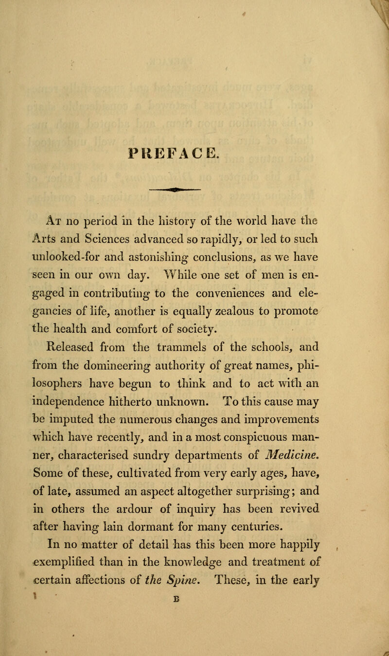 PREFACE. At no period in the history of the world have the Arts and Sciences advanced so rapidly, or led to such unlooked-for and astonishing conclusions, as we have seen in our own day. While one set of men is en- gaged in contributing to the conveniences and ele- gancies of life, another is equally zealous to promote the health and comfort of society. Released from the trammels of the schools, and from the domineering authority of great names, phi- losophers have begun to think and to act with an independence hitherto unknown. To this cause may be imputed the numerous changes and improvements which have recently, and in a most conspicuous man- ner, characterised sundry departments of Medicine. Some of these, cultivated from very early ages, have, of late, assumed an aspect altogether surprising; and in others the ardour of inquiry has been revived after having lain dormant for many centuries. In no matter of detail has this been more happily exemplified than in the knowledge and treatment of certain affections of the Spine, These, in the earlj ^ B