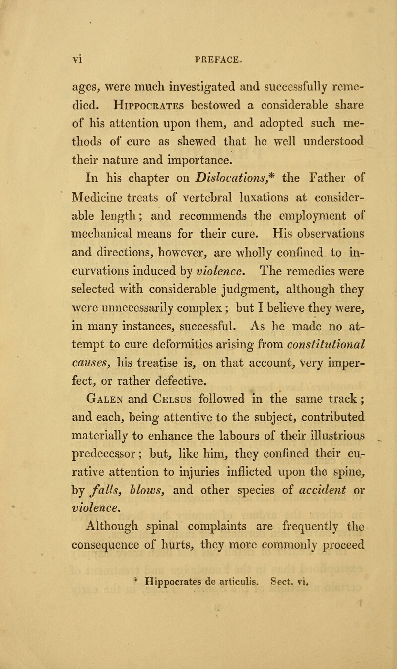 ages, were much investigated and successfully reme- died. Hippocrates bestowed a considerable share of his attention upon them, and adopted such me- thods of cure as shewed that he well understood their nature and importance. In his chapter on Dislocations,^ the Father of Medicine treats of vertebral luxations at consider- able length; and recommends the employment of mechanical means for their cure. His observations and directions, however, are wholly confined to in- curvations induced by violence. The remedies were selected with considerable judgment, although they were unnecessarily complex; but I believe they were, in many instances, successful. As he made no at- tempt to cure deformities arising from constitutional causes, his treatise is, on that account, very imper- fect, or rather defective. Galen and Celsus followed in the same track; and each, being attentive to the subject, contributed materially to enhance the labours of th^ir illustrious predecessor; but, like him, they confined their cu- rative attention to injuries inflicted upon the spine, by falls, blows, and other species of accident or violence n Although spinal complaints are frequently the consequence of hurts, they more commonly proceed * Hippocrates de articulis. Sect. vi.
