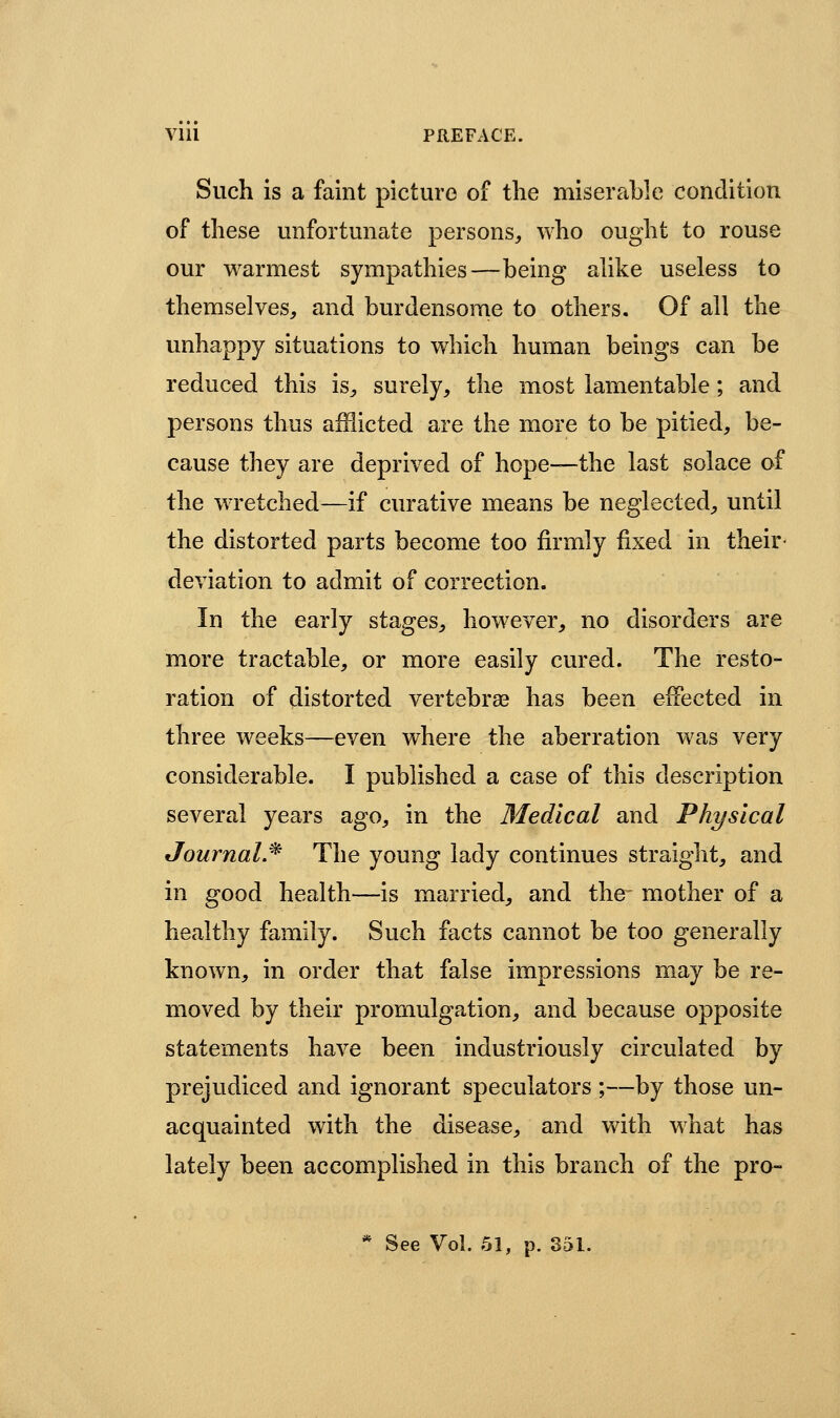 Such is a faint picture of the miserable condition of these unfortunate persons, who ought to rouse our warmest sympathies—being aUke useless to themselves, and burdensome to others. Of all the unhappy situations to which human beings can be reduced this is, surely, the most lamentable; and persons thus afHicted are the more to be pitied, be- cause they are deprived of hope—the last solace of the wTetched—if curative means be neglected, until the distorted parts become too firmly fixed in their- deviation to admit of correction. In the early stages, however, no disorders are more tractable, or more easily cured. The resto- ration of distorted vertebrae has been effected in three weeks—even where the aberration was very considerable. I published a case of this description several years ago, in the Medical and Physical JournaL^ The young lady continues straight, and in good health—is married, and the mother of a healthy family. Such facts cannot be too generally known, in order that false impressions may be re- moved by their promulgation, and because opposite statements have been industriously circulated by prejudiced and ignorant speculators ;—by those un- acquainted with the disease, and with what has lately been accomplished in this branch of the pro- * See Vol. 51, p. 351.