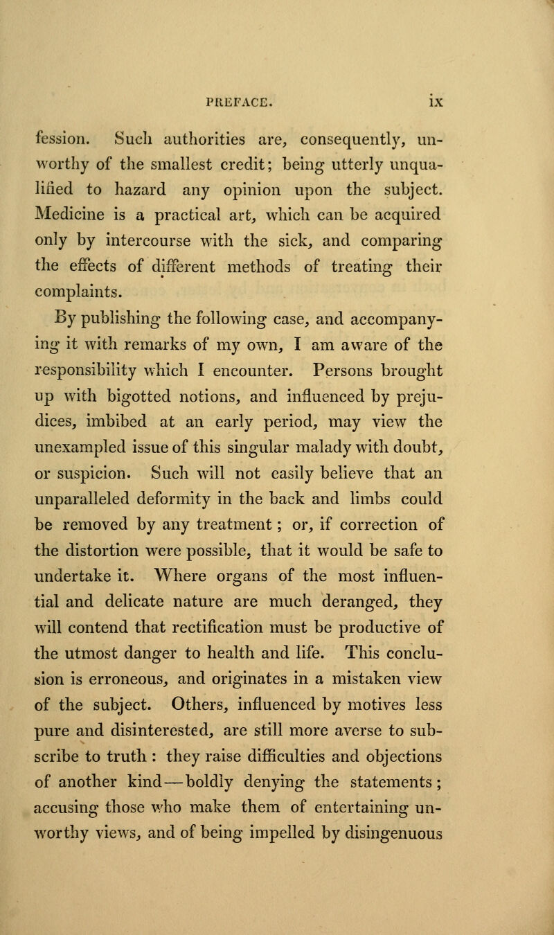 fession. Sucli authorities are^ consequently, un- worthy of the smallest credit; being utterly unqua- lified to hazard any opinion upon the subject. Medicine is a practical art, which can be acquired only by intercourse with the sick, and comparing the effects of different methods of treating their complaints. By publishing the following case, and accompany- ing it with remarks of my own, I am aware of the responsibility vvhich I encounter. Persons brought up with bigotted notions, and influenced by preju- dices, imbibed at an early period, may view the unexampled issue of this singular malady with doubt, or suspicion. Such will not easily believe that an unparalleled deformity in the back and limbs could be removed by any treatment; or, if correction of the distortion were possible, that it would be safe to undertake it. Where organs of the most influen- tial and delicate nature are much deranged, they will contend that rectification must be productive of the utmost danger to health and life. This conclu- sion is erroneous, and originates in a mistaken view of the subject. Others, influenced by motives less pure and disinterested, are still more averse to sub- scribe to truth : they raise difficulties and objections of another kind-—boldly denying the statements ; accusing those who make them of entertaining un- worthy viewsj and of being impelled by disingenuous
