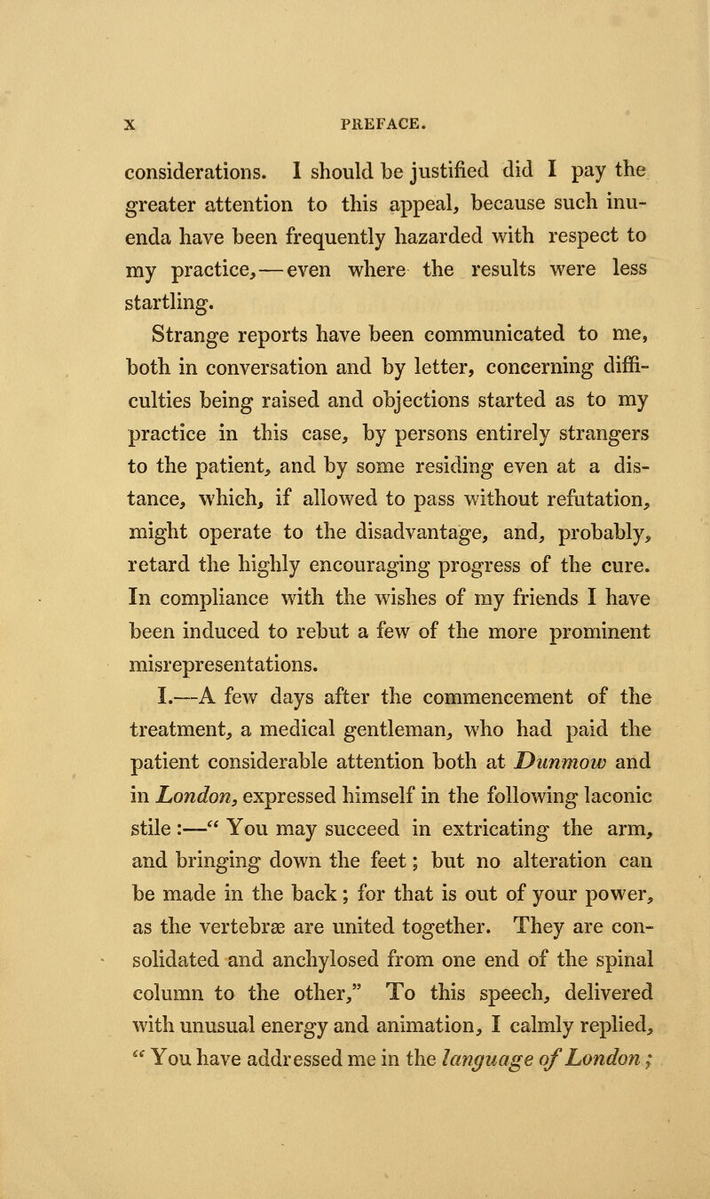 considerations. 1 should be justified did I pay the greater attention to this appeal, because such inu- enda have been frequently hazarded with respect to my practice,—even where the results were less startling. Strange reports have been communicated to me, both in conversation and by letter, concerning diffi- culties being raised and objections started as to my practice in this case, by persons entirely strangers to the patient, and by some residing even at a dis- tance, which, if allowed to pass without refutation, might operate to the disadvantage, and, probably, retard the highly encouraging progress of the cure. In compliance with the wishes of my friends I have been induced to rebut a few of the more prominent misrepresentations. I.—A few days after the commencement of the treatment, a medical gentleman, who had paid the patient considerable attention both at Dunmow and in London, expressed himself in the following laconic stile :— You may succeed in extricating the arm, and bringing down the feet; but no alteration can be made in the back; for that is out of your power, as the vertebras are united together. They are con- solidated and anchylosed from one end of the spinal column to the other, To this speech, delivered with unusual energy and animation, I calmly replied,  You have addressed me in the language of London;