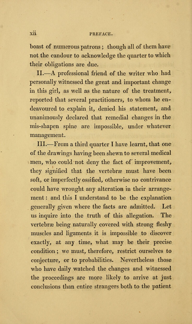 boast of numerous patrons ; though all of them have not the candour to acknowledge the quarter to which their obligations are due. II.—A professional friend of the writer who had personally witnessed the great and important change in this girl, as well as the nature of the treatment, reported that several practitioners, to whom he en- deavoured to explain it, denied his statement, and unanimously declared that remedial changes in the mis-shapen spine are impossible, under whatever management, III.—From a third quarter I have learnt, that one of the drawings having been shewn to several medical men, who could not deny the fact of * improvement, they signiiied that the vertebrae must have been soft, or imperfectly ossified, otherwise no contrivance could have wrought any alteration in their arrange- ment : and this I understand to be the explanation generally given where the facts are admitted. Let us inquire into the truth of this allegation. The vertebrse being naturally covered with strong fleshy muscles and ligaments it is impossible to discover exactly, at any time, what may be their precise condition; we must, therefore, restrict ourselves to conjecture, or to probabilities. Nevertheless those who have daily watched the changes and witnessed the proceedings are more likely to arrive at just conclusions than entire strangers both to the patient