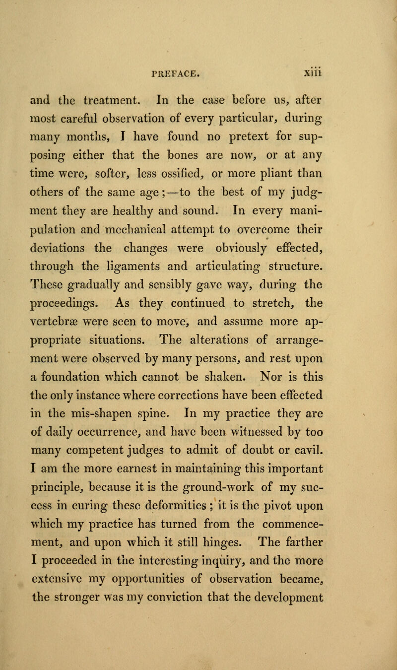 and the treatment. In the case before us, after most careful observation of every particular, during many months, I have found no pretext for sup- posing either that the bones are now, or at any time were, softer, less ossified, or more pliant than others of the same age;—to the best of my judg- ment they are healthy and sound. In every mani- pulation and mechanical attempt to overcome their deviations the changes v^ere obviously effected, through the ligaments and articulating structure. These gradually and sensibly gave way, during the proceedings. As they continued to stretch, the vertebrae were seen to move, and assume more ap- propriate situations. The alterations of arrange- ment were observed by many persons, and rest upon a foundation which cannot be shaken. Nor is this the only instance where corrections have been effected in the mis-shapen spine. In my practice they are of daily occurrence, and have been witnessed by too many competent judges to admit of doubt or cavil. I am the more earnest in maintaining this important principle, because it is the ground-work of my suc- cess in curing these deformities ; it is the pivot upon which my practice has turned from the commence- ment, and upon which it still hinges. The farther I proceeded in the interesting inquiry, and the more extensive my opportunities of observation became, the stronger was my conviction that the development
