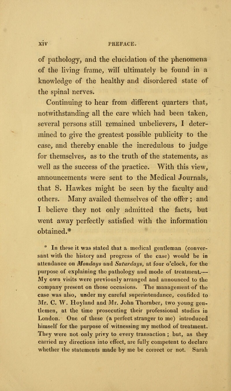 of pathology, and the elucidation of the phenomena of the living frame^ will ultimately be found in a knowledge of the healthy and disordered state of the spinal nerves. Continuing to hear from different quarters that, notwithstanding all the care which had been taken, several persons still remained unbelievers, I deter- mined to give the greatest possible publicity to the case, and thereby enable the incredulous to judge for themselves, as to the truth of the statements, as well as the success of the practice. With this view, announcements were sent to the Medical Journals, that S. Hawkes might be seen by the faculty and others. Many availed themselves of the offer ; and I believe they not only admitted the facts, but went away perfectly satisfied with the information obtained.* * In these it was stated that a medical gentleman (conver- sant with the history and progress of the case) would be in attendance on Mondays and Saturdai/s, at four o'clock, for the purpose of explaining the pathology and mode of treatment.— My own visits were previously arranged and announced to the company present on those occasions. The management of the case was also, under my careful superintendance, confided to Mr. C. W. Hoyland and Mr. John Thornber, two young gen- tlemen, at the time prosecuting their professional studies in London. One of these (a perfect stranger to me) introduced himself for the purpose of witnessing my method of treatment. They were not only privy to every transaction ; but, as they carried my directions into effect, are fully competent to declare whether the statements made by me be correct or not, Sarah