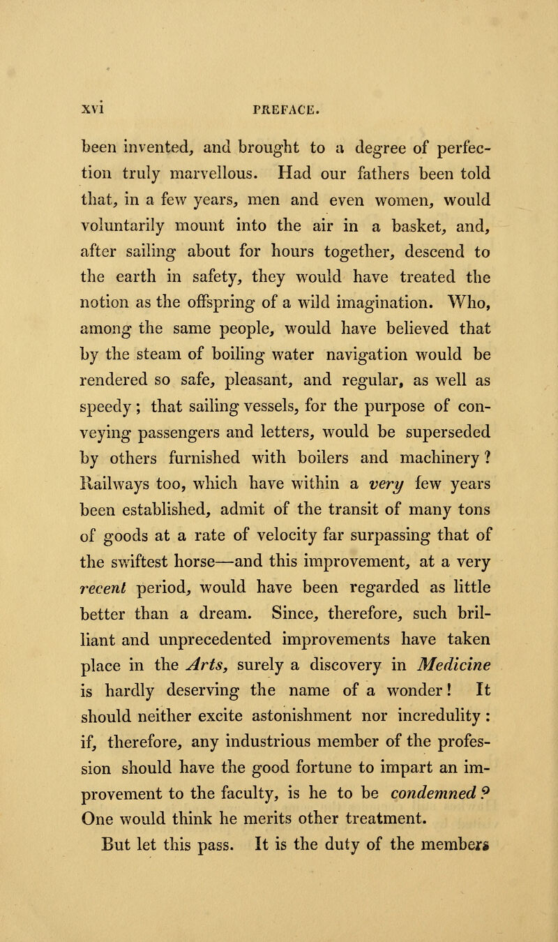 been invented, and brought to a degree of perfec- tion truly marvellous. Had our fathers been told that, in a few^ years, men and even women, would voluntarily mount into the air in a basket, and, after sailing about for hours together, descend to the earth in safety, they would have treated the notion as the offspring of a wild imagination. Who, among the same people, would have believed that by the steam of boiling water navigation would be rendered so safe, pleasant, and regular, as well as speedy ; that sailing vessels, for the purpose of con- veying passengers and letters, would be superseded by others furnished with boilers and machinery ? Railways too, which have within a very few years been established, admit of the transit of many tons of goods at a rate of velocity far surpassing that of the sv/iftest horse—and this improvement, at a very recent period, would have been regarded as little better than a dream. Since, therefore, such bril- liant and unprecedented improvements have taken place in the Arts, surely a discovery in Medicine is hardly deserving the name of a wonder! It should neither excite astonishment nor incredulity: if, therefore, any industrious member of the profes- sion should have the good fortune to impart an im- provement to the faculty, is he to be condemned 9 One would think he merits other treatment. But let this pass. It is the duty of the members