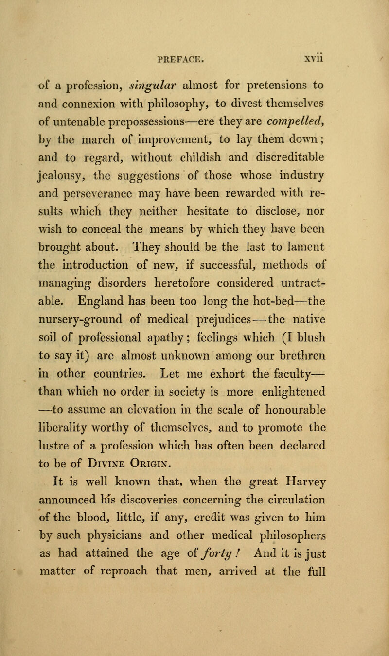 of a profession, singular almost for pretensions to and connexion with philosophy, to divest themselves of untenable prepossessions—ere they are compelled^ by the march of improvement, to lay them down; and to regard, without childish and discreditable jealousy, the suggestions of those whose industry and perseverance may have been rewarded with re- sults which they neither hesitate to disclose, nor wish to conceal the means by which they have been brought about. They should be the last to lament the introduction of new, if successful, methods of managing disorders heretofore considered untract- able. England has been too long the hot-bed—the nursery-ground of medical prejudices—the native soil of professional apathy; feelings which (I blush to say it) are almost unknown among our brethren in other countries. Let me exhort the faculty— than which no order in society is more enlightened —to assume an elevation in the scale of honourable liberality worthy of themselves, and to promote the lustre of a profession which has often been declared to be of Divine Origin. It is well known that, w^hen the great Harvey announced hfs discoveries concerning the circulation of the blood, little, if any, credit was given to him by such physicians and other medical philosophers as had attained the age oi forty ! And it is just matter of reproach that men, arrived at the full