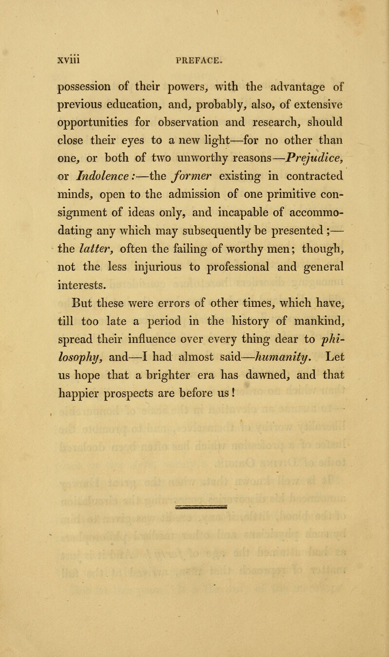 XVlll PREFACE, possession of their powers, with the advantage of previous education, and, probably, also, of extensive opportunities for observation and research, should close their eyes to a new light—for no other than one, or both of two unworthy reasons—Prejudice, or Indolence:—the former existing in contracted minds, open to the admission of one primitive con- signment of ideas only, and incapable of accommo- dating any which may subsequently be presented ;— the latter, often the failing of worthy men; though, not the less injurious to professional and general interests. But these were errors of other times, which have, till too late a period in the history of mankind, spread their influence over every thing dear to phi- losophy/, and—I had almost said—humanity. Let us hope that a brighter era has dawned, and that happier prospects are before us!