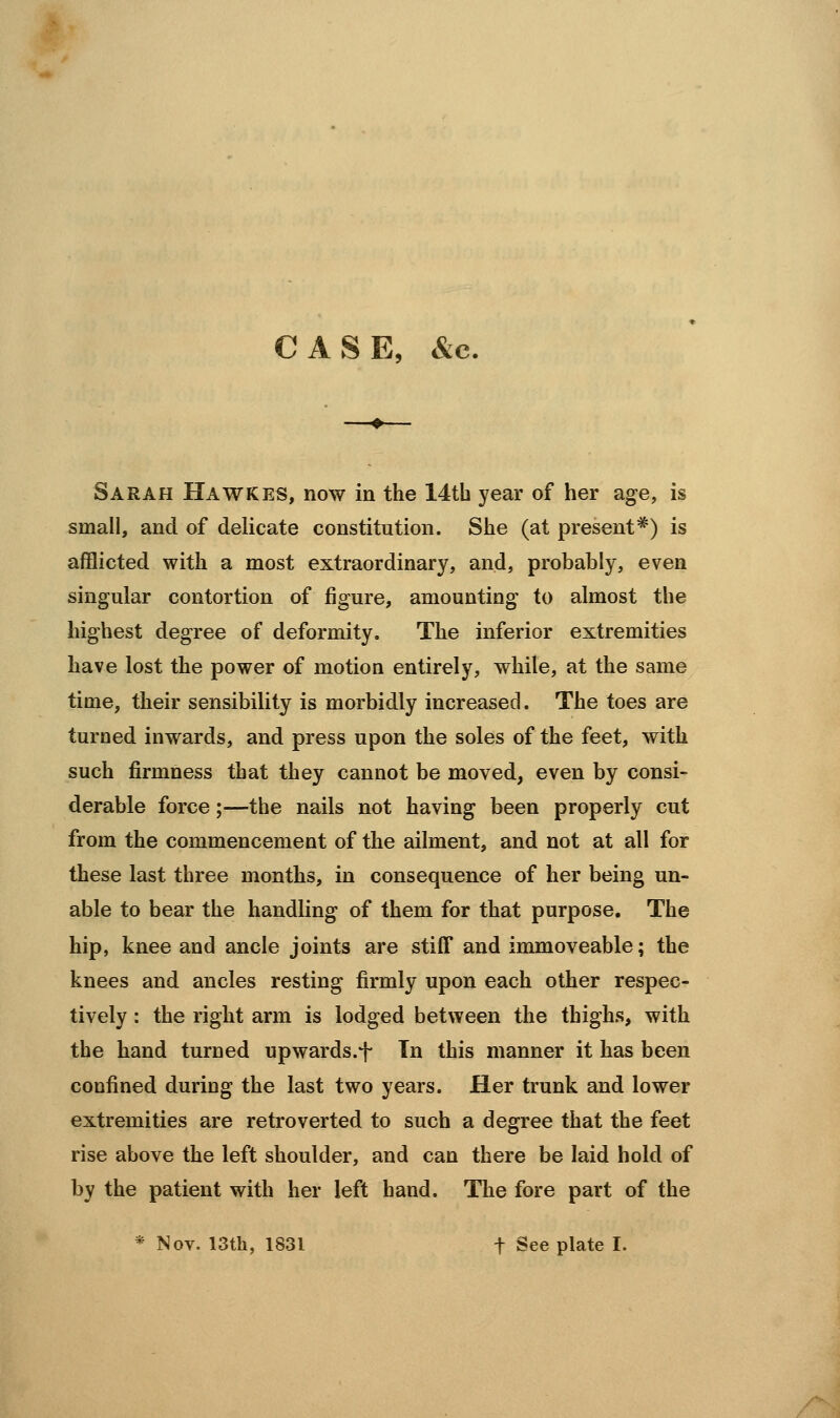 CASE, &c, Sarah Hawkes, now in the 14th year of her age, is small, and of delicate constitution. She (at present*) is afflicted with a most extraordinary, and, probably, even singular contortion of figure, amounting to almost the highest degree of deformity. The inferior extremities have lost the power of motion entirely, while, at the same time, their sensibility is morbidly increased. The toes are turned inwards, and press upon the soles of the feet, with such firmness that they cannot be moved, even by consi- derable force;—the nails not having been properly cut from the commencement of the ailment, and not at all for these last three months, in consequence of her being un- able to bear the handling of them for that purpose. The hip, knee and ancle joints are stiff and immoveable; the knees and ancles resting firmly upon each other respec- tively : the right arm is lodged between the thighs, with the hand turned upwards.^- Tn this manner it has been confined during the last two years. Her trunk and lower extremities are retroverted to such a degree that the feet rise above the left shoulder, and can there be laid hold of by the patient with her left hand. The fore part of the * Nov. 13th, 1831 t See plate I.