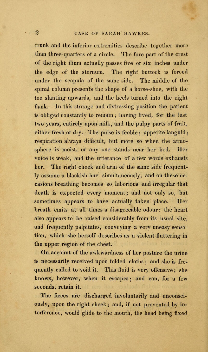 trunk and the inferior extremities describe together more than three-quarters of a circle. The fore part of the crest of the right ilium actually passes five or six inches under the edge of the sternum. The right buttock is forced under the scapula of the same side. The middle of the spinal column presents the shape of a horse-shoe, with the toe slanting upwards, and the heels turned into the right flank. In this strange and distressing position the patient is obliged constantly to remain ; having lived, for the last two years, entirely upon milk, and the pulpy parts of fruit, either fresh or dry. The pulse is feeble ; appetite languid ; respiration always difficult, but more so when the atmo- sphere is moist, or any one stands near her bed. Her voice is weak, and the utterance of a few words exhausts her. The right cheek and arm of the same side frequent- ly assume a blackish hue simultaneously, and on these oc- casions breathing becomes so laborious and irregular that death is expected every moment; and not only so, but sometimes appears to have actually taken place. Her breath emits at all times a disagreeable odour: the heart also appears to be raised considerably from its usual site, and frequently palpitates, conveying a very uneasy sensa- tion, which she herself describes as a violent fluttering in the upper region of the chest. On account of the awkwardness of her posture the urine is necessarily received upon folded cloths ; and she is fre- quently called to void it. This fluid is very offensive; she knows, however, when it escapes; and can, for a few seconds, retain it. The faeces are discharged involuntarily and unconsci- ously, upon the right cheek; and, if not prevented by in- terference, would glide to the mouth, the head being fixed