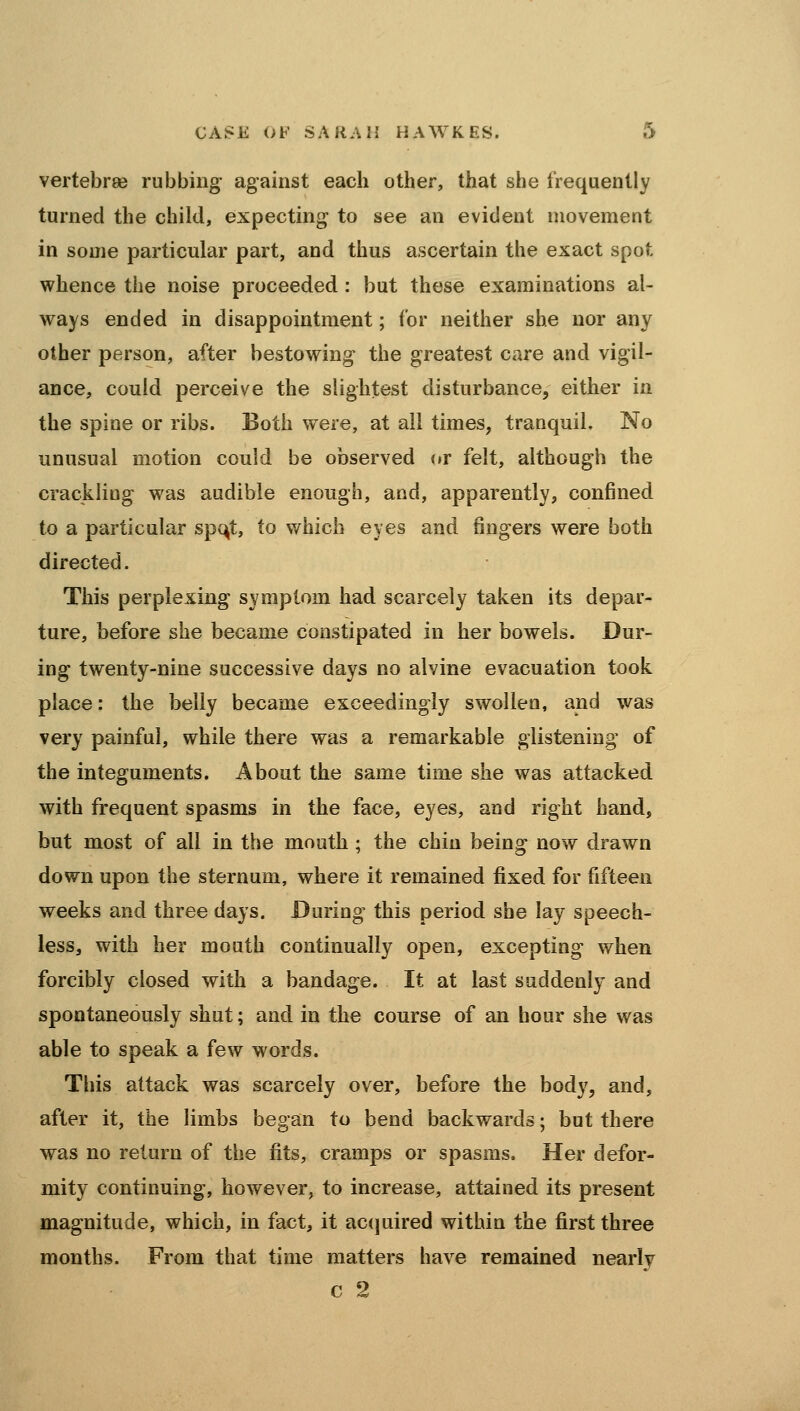 vertebree rubbing against each other, that she frequently turned the child, expecting to see an evident movement in some particular part, and thus ascertain the exact spot whence the noise proceeded : but these examinations al- ways ended in disappointment; for neither she nor any other person, after bestowing the greatest care and vigil- ance, could perceive the slightest disturbance, either in the spine or ribs. Both were, at all times, tranquil. No unusual motion could be observed (»r felt, although the crackling was audible enough, and, apparently, confined to a particular spc^t, to v/hich eyes and fingers were both directed. This perplexing symptom had scarcely taken its depar- ture, before she became constipated in her bowels. Dur- ing twenty-nine successive days no alvine evacuation took place: the belly became exceedingly swollen, and was very painful, while there was a remarkable glistening of the integuments. About the same time she was attacked with frequent spasms in the face, eyes, and right hand, but most of all in the mouth ; the chin being now drawn down upon the sternum, where it remained fixed for fifteen weeks and three days. During this period she lay speech- less, with her mouth continually open, excepting when forcibly closed with a bandage. It at last suddenly and spontaneously shut; and in the course of an hour she was able to speak a few words. This attack was scarcely over, before the body, and, after it, the limbs began to bend backwards; but there was no return of the fits, cramps or spasms. Her defor- mity continuing, however, to increase, attained its present magnitude, which, in fact, it ac(]uired within the first three months. From that time matters have remained nearly c 2