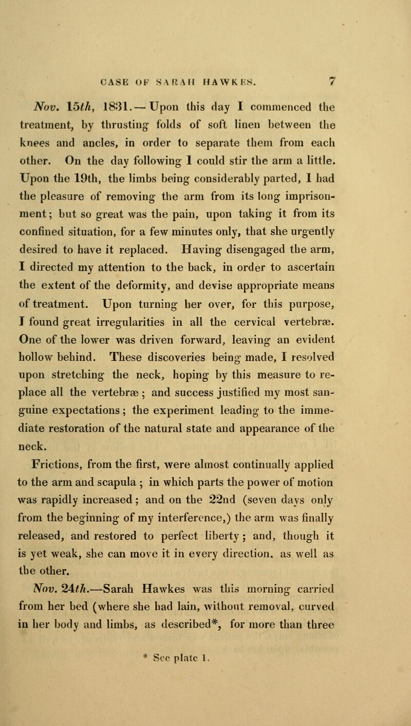 Nov, 16tli, 18»31.— Upon this day I commenced the treatment, by thrusting folds of soft linen between the knees and ancles, in order to separate them from each other. On the day following 1 could stir the arm a little. Upon the 19th, the limbs being considerably parted, 1 had the pleasure of removing the arm from its long imprison- ment ; but so great was the pain, upon taking it from its confined situation, for a few minutes only, that she urgently desired to have it replaced. Having disengaged the arm, I directed my attention to the back, in order to ascertain the extent of the deformity, and devise appropriate means of treatment. Upon turning her over, for this purpose, I found great irregularities in all the cervical vertebrae. One of the lower was driven forward, leaving an evident hollow behind. These discoveries being made, I resolved upon stretching the neck, hoping by this measure to re- place all the vertebrae ; and success justified my most san- guine expectations; the experiment leading to the imme- diate restoration of the natural state and appearance of the neck. Frictions, from the first, were almost continually applied to the arm and scapula ; in which parts the power of motion was rapidly increased; and on the 22nd (seven days only from the beginning of my interference,) the arm was finally released, and restored to perfect liberty; and, though it is yet weak, she can move it in every direction, as well as the other. Nov. 2Afh.—Sarah Hawkes was this morning carried from her bed (where she had lain, without removal, curved in her body and limbs, as described*, for more than three * See plate 1.
