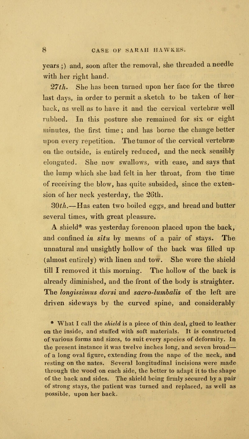 years ;) and, soon after the removal, she threaded a needle with her right hand. 27th. She has been turned upon her face for the three last days, in order to permit a sketch to be taken of her back, as well as to have it and the cervical vertebrae well rubbed. In this posture she remained for six or eight minutes, the first time; and has borne the change better upon every repetition. The tumor of the cervical vertebrae on the outside, is entirely reduced, and the neck sensibly elongated. She now swallow^s, with ease, and says that the lump which she had felt in her throat, from the time of receiving the blow, has quite subsided, since the exten- sion of her neck yesterday, the 26th. SOtJi.—Has eaten two boiled eggs, and bread and butter several times, with great pleasure. A shield* was yesterday forenoon placed upon the back, and confined in situ by means of a pair of stays. The unnatural and unsightly hollow of the back was filled up (almost entirely) with linen and tow. She wore the shield till I removed it this morning. The hollow of the back is already diminished, and the front of the body is straighter. The longissimus dorsi and sacro-lumhalis of the left are driven sideways by the curved spine, and considerably * What I call the shield is a piece of thin deal, glued to leather on the inside, and stuffed with soft materials. It is constructed of various forms and sizes, to suit every species of deformity. In the present instance it was twelve inches long, and seven broad— of a long oval figure, extending from the nape of the neck, and resting on the nates. Several longitudinal incisions were made through the wood on each side, the better to adapt it to the shape of the back and sides. The shield being firmly secured by a pair of strong stays, the patient was turned and replaced, as well as possible, upon her back.