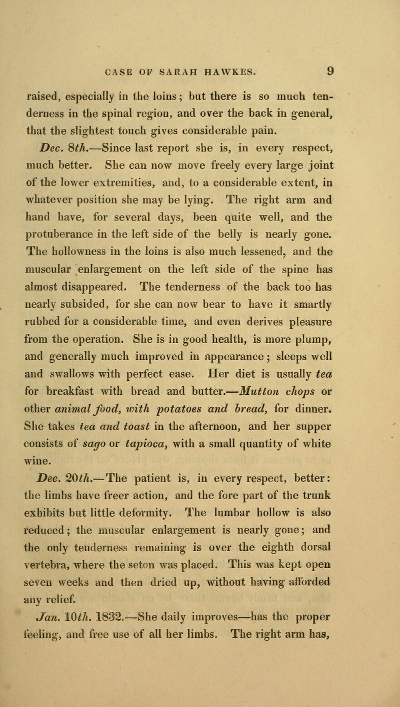 raised, especially in the loins; but there is so much ten- derness in the spinal region, and over the back in general, that the slightest touch gives considerable pain. Dec, Sth.—Since last report she is, in every respect, much better. She can now move freely every large joint of the lower extremities, and, to a considerable extent, in whatever position she may be lying. The right arm and hand have, for several days, been quite well, and the protuberance in the left side of the belly is nearly gone. The hollowness in the loins is also much lessened, and the muscular enlargement on the left side of the spine has almost disappeared. The tenderness of the back too has nearly subsided, for she can now bear to have it smartly rubbed for a considerable time, and even derives pleasure from the operation. She is in good health, is more plump, and generally much improved in appearance; sleeps well and swallows with perfect ease. Her diet is usually tea for breakfast with bread and butter.—Mutton chops or other animal food, ivith potatoes and bread, for dinner. She takes tea and toast in the afternoon, and her supper consists of sago or tapioca, with a small quantity of white wine. Dec. 20th.—The patient is, in every respect, better: the limbs have freer action, and the fore part of the trunk exhibits but little deformity. The lumbar hollow is also reduced; the muscular enlargement is nearly gone; and the only tenderness remaining is over the eighth dorsal vertebra, where the seton was placed. This was kept open seven weeks and then dried up, without having afforded any relief. t/aw. 10th. 1832.—She daily improves—has the proper feeling, and free use of all her limbs. The right arm has.