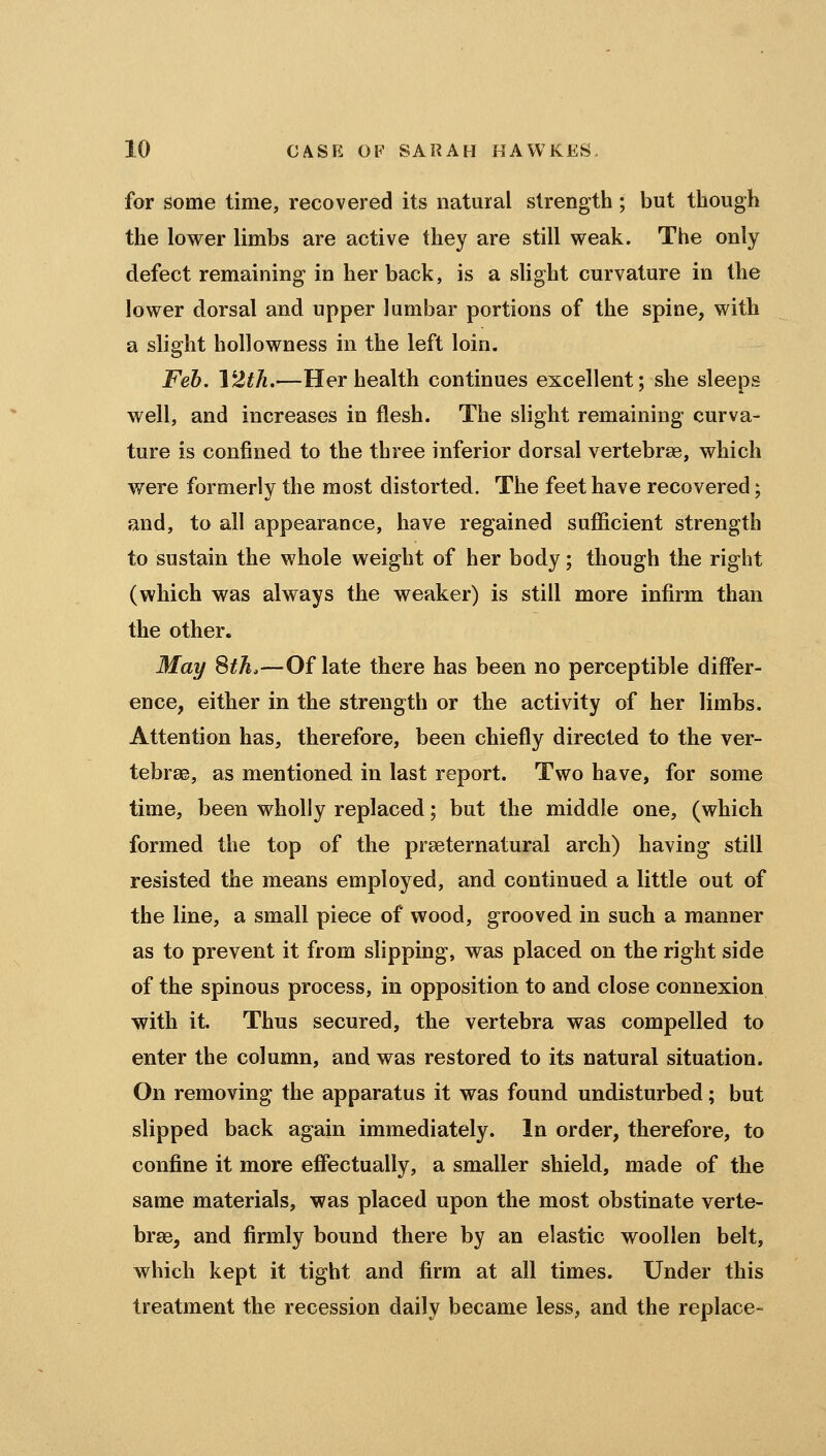 for some time, recovered its natural strength ; but though the lower limbs are active they are still weak. The only defect remaining in her back, is a sUght curvature in the lower dorsal and upper lumbar portions of the spine, with a slight hollowness in the left loin. Feb. VZth,—Her health continues excellent; she sleeps well, and increases in flesh. The slight remaining curva- ture is confined to the three inferior dorsal vertebrae, which were formerly the most distorted. The feet have recovered; and, to all appearance, have regained sufficient strength to sustain the whole weight of her body; though the right (which was always the weaker) is still more infirm than the other. May Sth.—^Of late there has been no perceptible differ- ence, either in the strength or the activity of her limbs. Attention has, therefore, been chiefly directed to the ver- tebrae, as mentioned in last report. Two have, for some time, been wholly replaced; but the middle one, (which formed the top of the praeternatural arch) having still resisted the means employed, and continued a little out of the line, a small piece of wood, grooved in such a manner as to prevent it from slipping, was placed on the right side of the spinous process, in opposition to and close connexion with it. Thus secured, the vertebra was compelled to enter the column, and was restored to its natural situation. On removing the apparatus it was found undisturbed; but slipped back again immediately. In order, therefore, to confine it more effectually, a smaller shield, made of the same materials, was placed upon the most obstinate verte- bras, and firmly bound there by an elastic woollen belt, which kept it tight and firm at all times. Under this treatment the recession daily became less, and the replace-