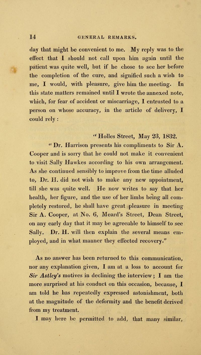 day that might be convenient to me. My reply was to the effect that 1 should not call upon him again until the patient was quite well, but if he chose to see her before the completion of the cure, and signified such a wish to me, I would, with pleasure, give him the meeting. In this state matters remained until I wrote the annexed note, which, for fear of accident or miscarriage, I entrusted to a person on whose accuracy, in the article of delivery, I could rely : '' Holies Street, May 23, 1832. ** Dr. Harrison presents his compliments to Sir A. Cooper and is sorry that he could not make it convenient to visit Sally Hawkes according to his own arrangement. As she continued sensibly to improve from the time alluded to. Dr. n. did not wish to make any new appointment, till she was quite well. He now writes to say that her health, her figure, and the use of her limbs being all com- pletely restored, he shall have great pleasure in meeting- Sir A. Cooper, at No. 6, Meard's Street, Dean Street, on any early day that it may be agreeable to himself to see Sally. Dr. H. will then explain the several means em- ployed, and in what manner they effected recovery. As no answer has been returned to this communication, nor any explanation given, I am at a loss to account for Sir Astley's motives in declining the interview; I am the more surprised at his conduct on this occasion, because, I am told he has repeatedly expressed astonishment, both at the magnitude of the deformity and the benefit derived from my treatment. I may here be permitted to add, that many similar.